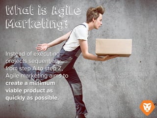 What is Agile Marketing?
Instead of executing projects sequentially
from Step A to Step Z, Agile marketing
aims to create a minimum viable product
as quickly as possible.
 