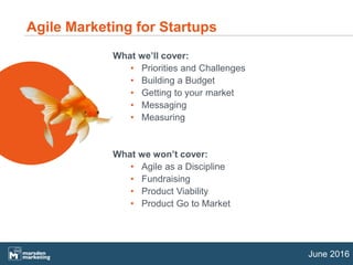 June 2016
What we’ll cover:
• Priorities and Challenges
• Building a Budget
• Getting to your market
• Messaging
• Measuring
What we won’t cover:
• Agile as a Discipline
• Fundraising
• Product Viability
• Product Go to Market
Agile Marketing for Startups
 