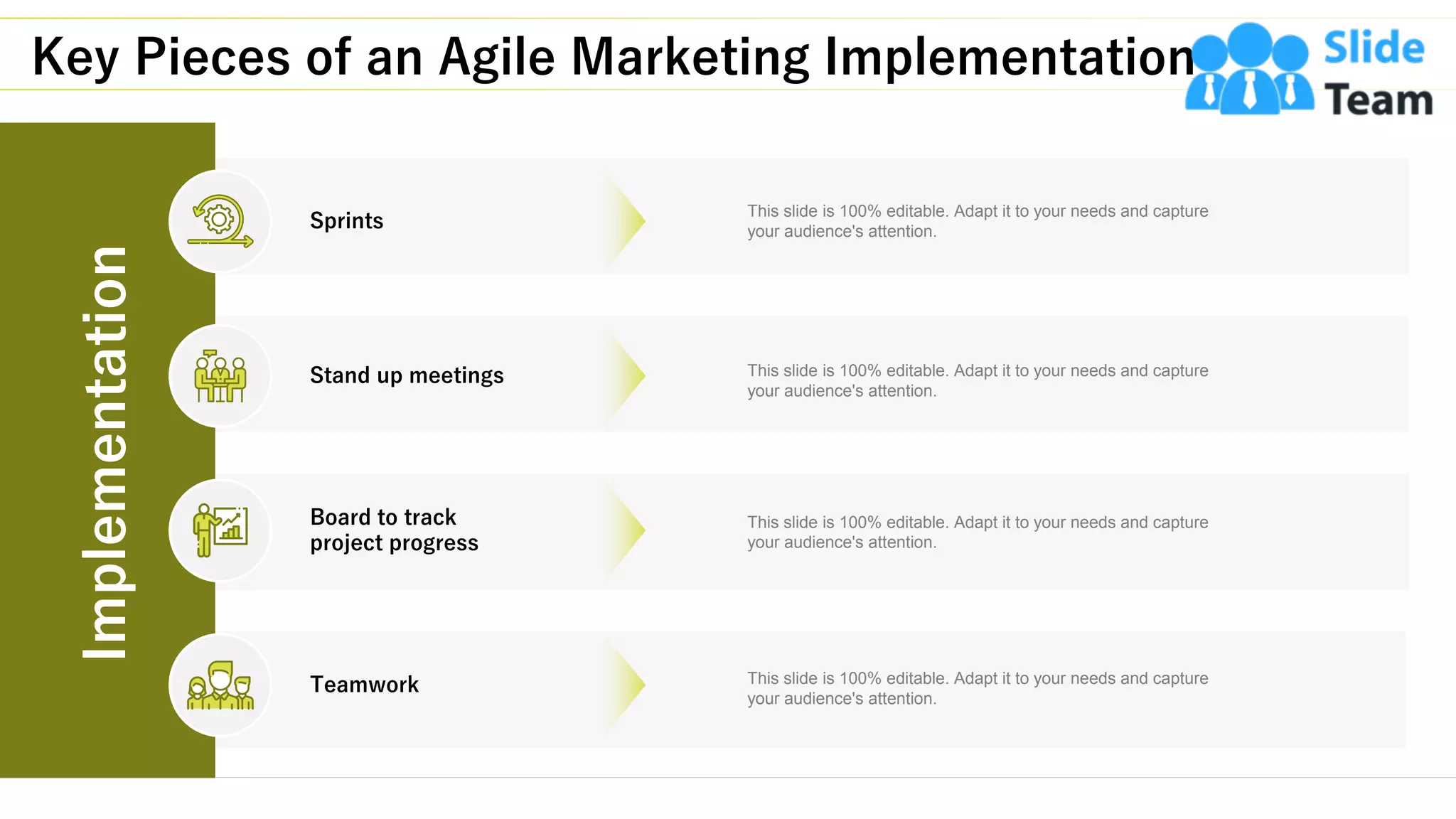 Key Pieces of an Agile Marketing Implementation
10
Sprints
Stand up meetings
Board to track
project progress
Teamwork
This slide is 100% editable. Adapt it to your needs and capture
your audience's attention.
This slide is 100% editable. Adapt it to your needs and capture
your audience's attention.
This slide is 100% editable. Adapt it to your needs and capture
your audience's attention.
This slide is 100% editable. Adapt it to your needs and capture
your audience's attention.
Implementation
 