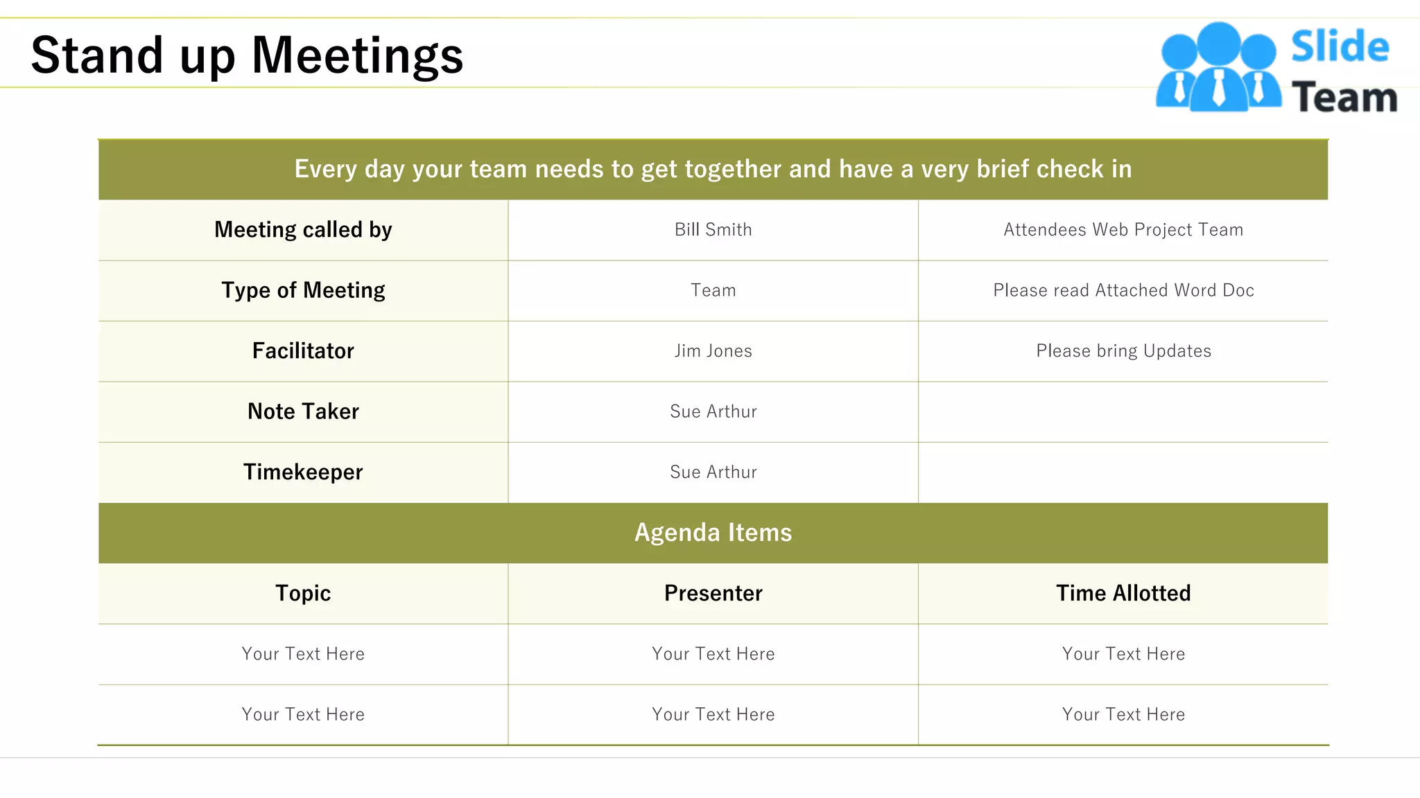 Stand up Meetings
12
Every day your team needs to get together and have a very brief check in
Meeting called by Bill Smith Attendees Web Project Team
Type of Meeting Team Please read Attached Word Doc
Facilitator Jim Jones Please bring Updates
Note Taker Sue Arthur
Timekeeper Sue Arthur
Agenda Items
Topic Presenter Time Allotted
Your Text Here Your Text Here Your Text Here
Your Text Here Your Text Here Your Text Here
This slide is 100% editable. Adapt it to your needs and capture your audience's attention.
 