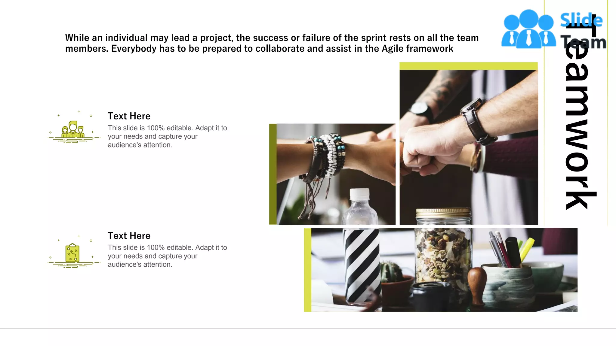 Teamwork
14
This slide is 100% editable. Adapt it to
your needs and capture your
audience's attention.
Text Here
This slide is 100% editable. Adapt it to
your needs and capture your
audience's attention.
Text Here
While an individual may lead a project, the success or failure of the sprint rests on all the team
members. Everybody has to be prepared to collaborate and assist in the Agile framework
 