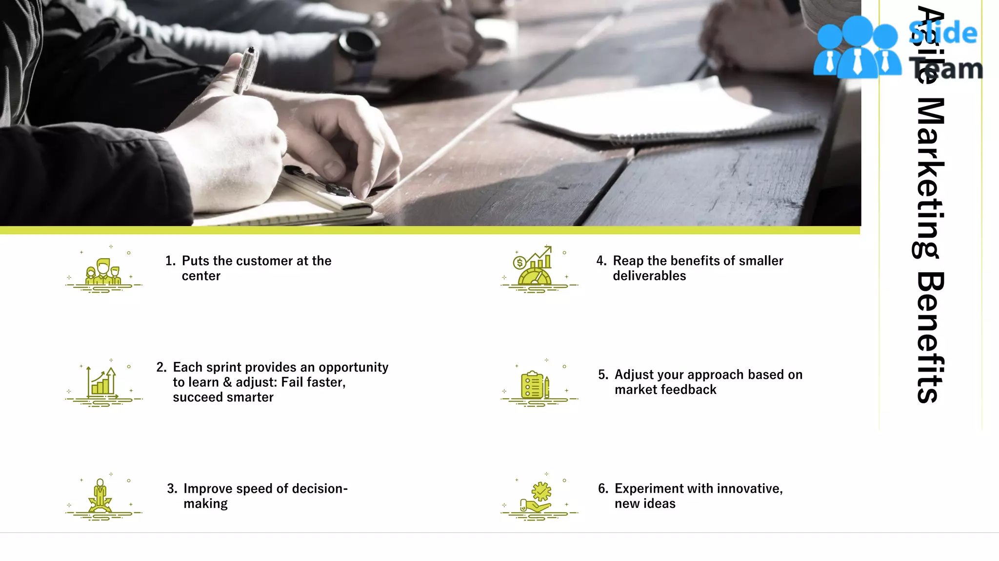 AgileMarketingBenefits
15
4. Reap the benefits of smaller
deliverables
5. Adjust your approach based on
market feedback
6. Experiment with innovative,
new ideas
2. Each sprint provides an opportunity
to learn & adjust: Fail faster,
succeed smarter
3. Improve speed of decision-
making
1. Puts the customer at the
center
This slide is 100% editable. Adapt it to your needs and capture your audience's attention.
 