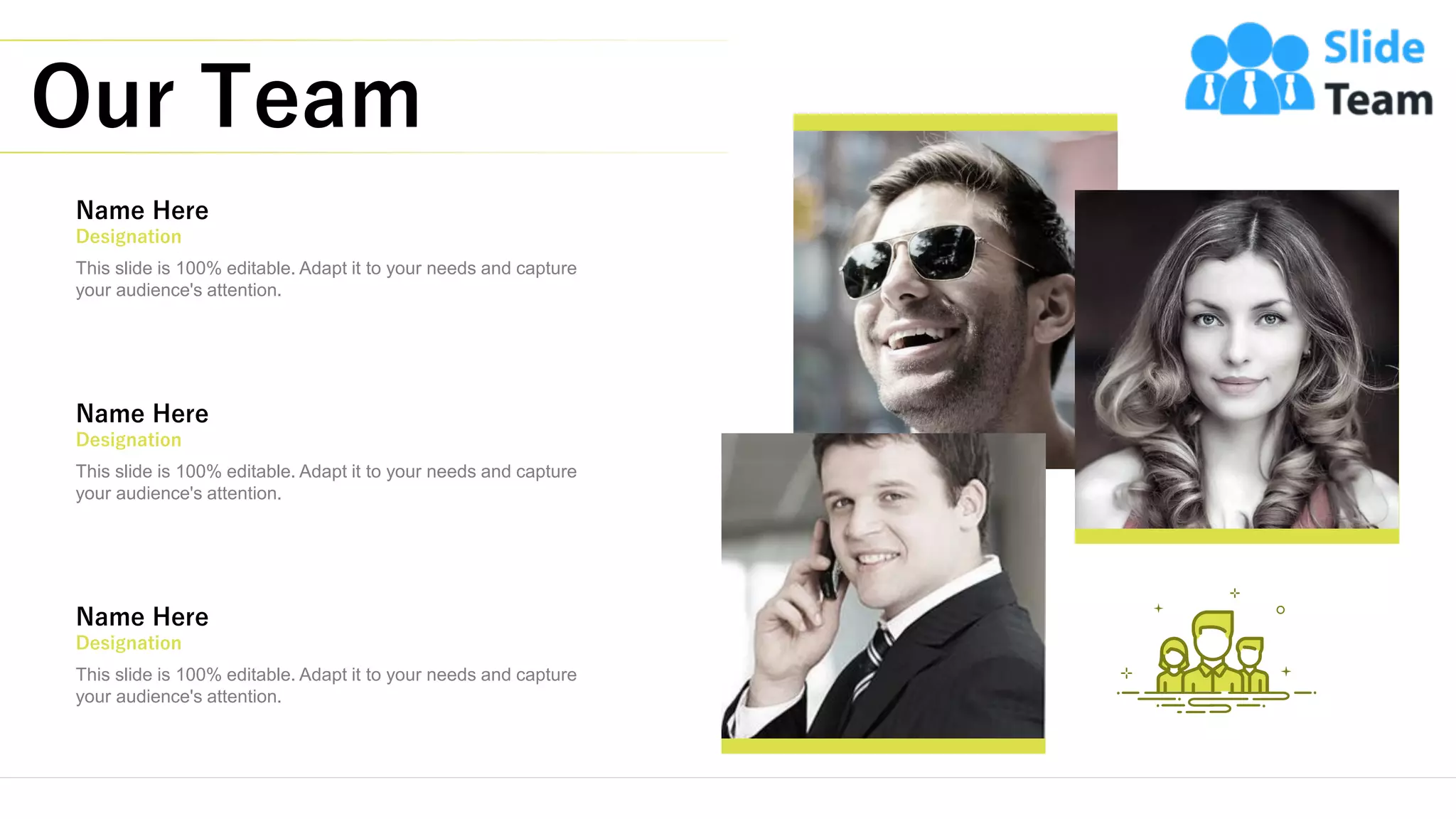 Our Team
20
This slide is 100% editable. Adapt it to your needs and capture
your audience's attention.
Name Here
Designation
This slide is 100% editable. Adapt it to your needs and capture
your audience's attention.
Name Here
Designation
This slide is 100% editable. Adapt it to your needs and capture
your audience's attention.
Name Here
Designation
 