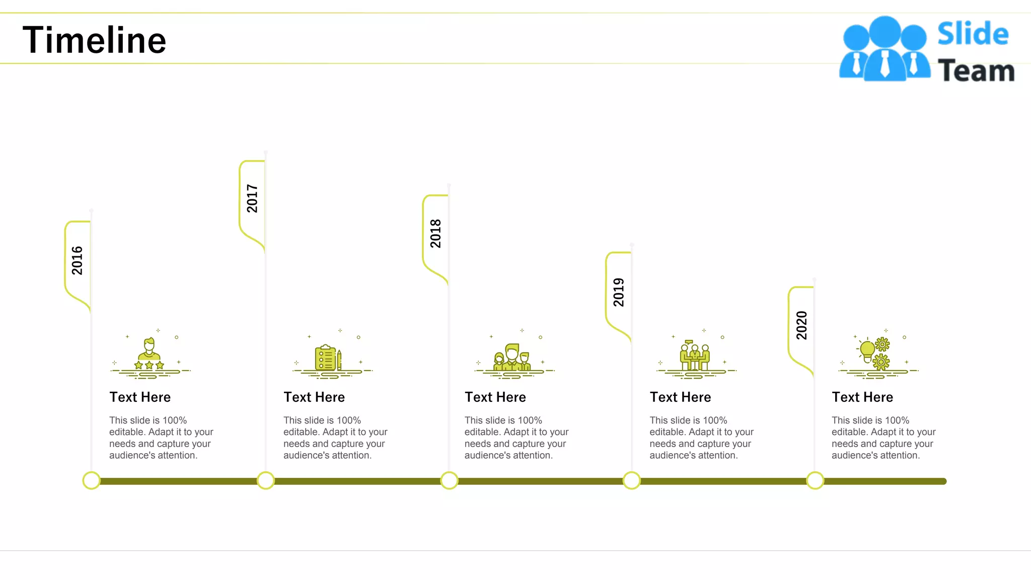 Timeline
21
2016
2020
2017
2018
2019
Text Here
This slide is 100%
editable. Adapt it to your
needs and capture your
audience's attention.
Text Here
This slide is 100%
editable. Adapt it to your
needs and capture your
audience's attention.
Text Here
This slide is 100%
editable. Adapt it to your
needs and capture your
audience's attention.
Text Here
This slide is 100%
editable. Adapt it to your
needs and capture your
audience's attention.
Text Here
This slide is 100%
editable. Adapt it to your
needs and capture your
audience's attention.
 