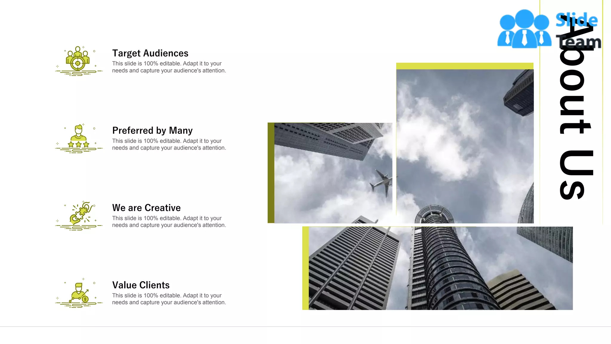 AboutUs
22
This slide is 100% editable. Adapt it to your
needs and capture your audience's attention.
Target Audiences
This slide is 100% editable. Adapt it to your
needs and capture your audience's attention.
Preferred by Many
This slide is 100% editable. Adapt it to your
needs and capture your audience's attention.
We are Creative
This slide is 100% editable. Adapt it to your
needs and capture your audience's attention.
Value Clients
 