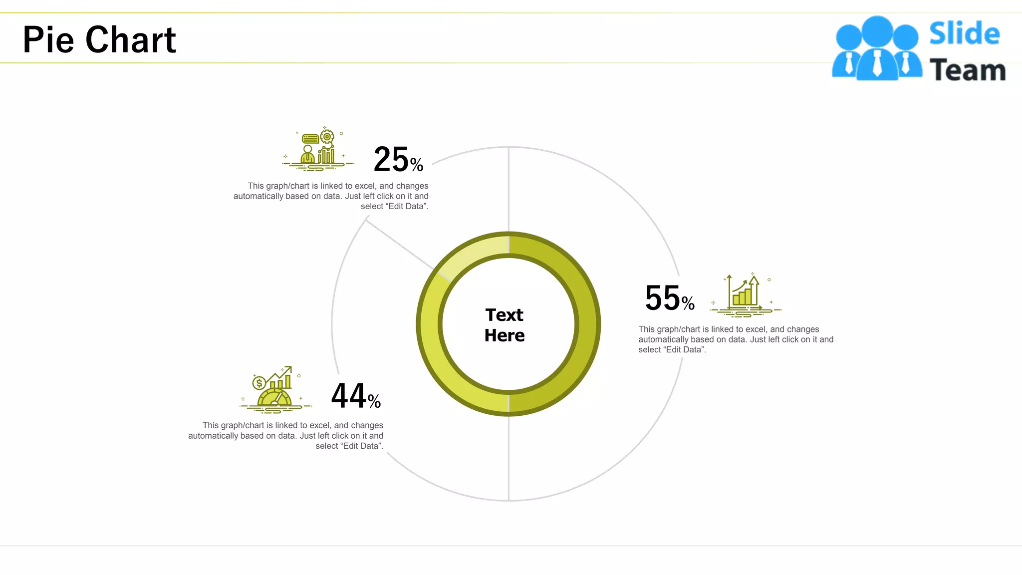 Pie Chart
23
Text
Here
25%
This graph/chart is linked to excel, and changes
automatically based on data. Just left click on it and
select “Edit Data”.
44%
This graph/chart is linked to excel, and changes
automatically based on data. Just left click on it and
select “Edit Data”.
55%
This graph/chart is linked to excel, and changes
automatically based on data. Just left click on it and
select “Edit Data”.
 