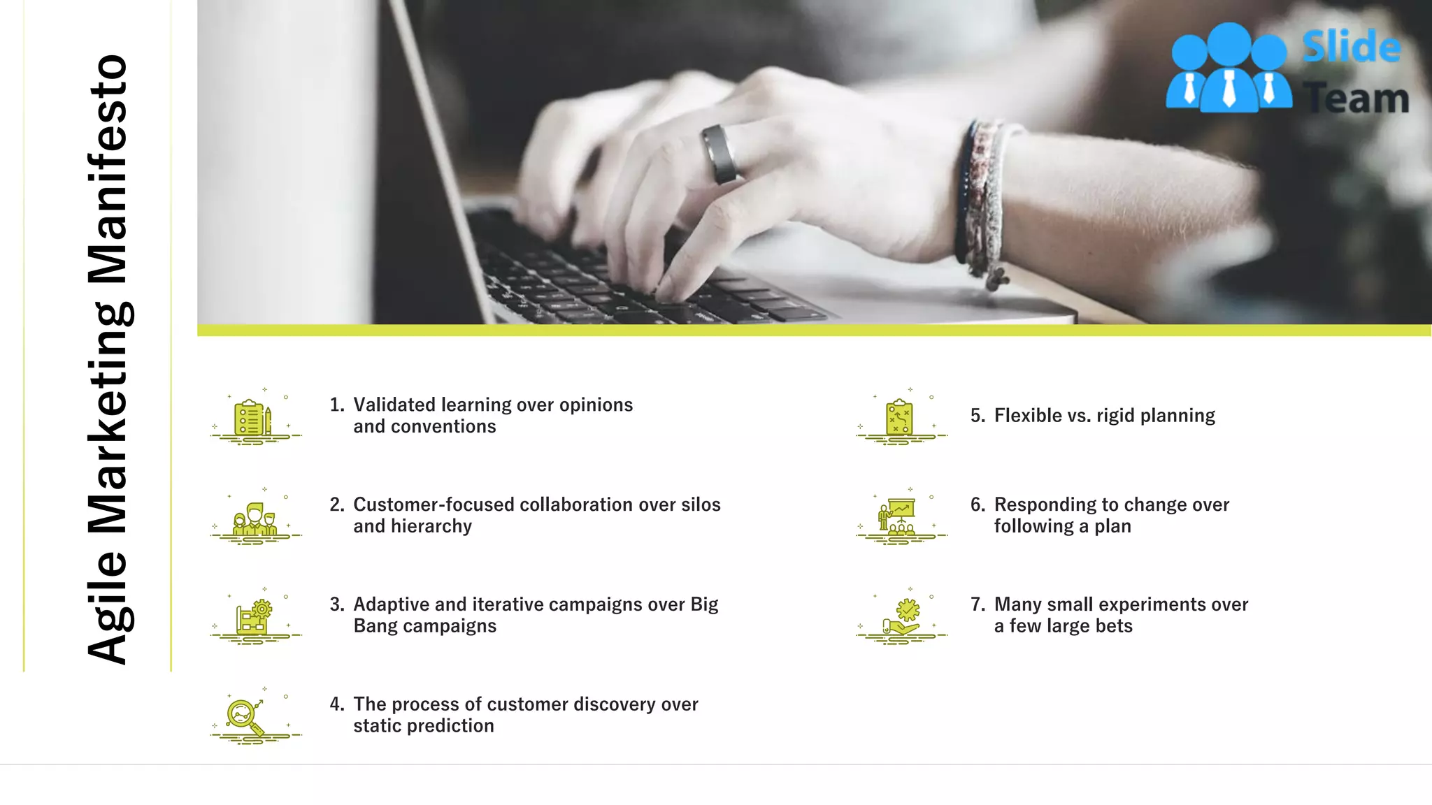 AgileMarketingManifesto
9
5. Flexible vs. rigid planning
7. Many small experiments over
a few large bets
6. Responding to change over
following a plan
1. Validated learning over opinions
and conventions
3. Adaptive and iterative campaigns over Big
Bang campaigns
2. Customer-focused collaboration over silos
and hierarchy
4. The process of customer discovery over
static prediction
This slide is 100% editable. Adapt it to your needs and capture your audience's attention.
 