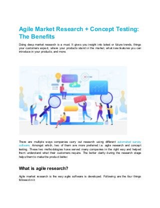 Agile Market Research + Concept Testing:
The Benefits
Doing deep market research is a must. It gives you insight into latest or future trends, things
your customers expect, where your products stand in the market, what new features you can
introduce in your products, and more.
There are multiple ways companies carry out research using different ​automated survey
software​. Amongst which, two of them are more preferred i.e. agile research and concept
testing. These two methodologies have served many companies in the right way and helped
them understand what their customers require. The better clarity during the research stage
helps them to make the product better.
What is agile research?
Agile market research is the way agile software is developed. Following are the four things
followed in it:
 