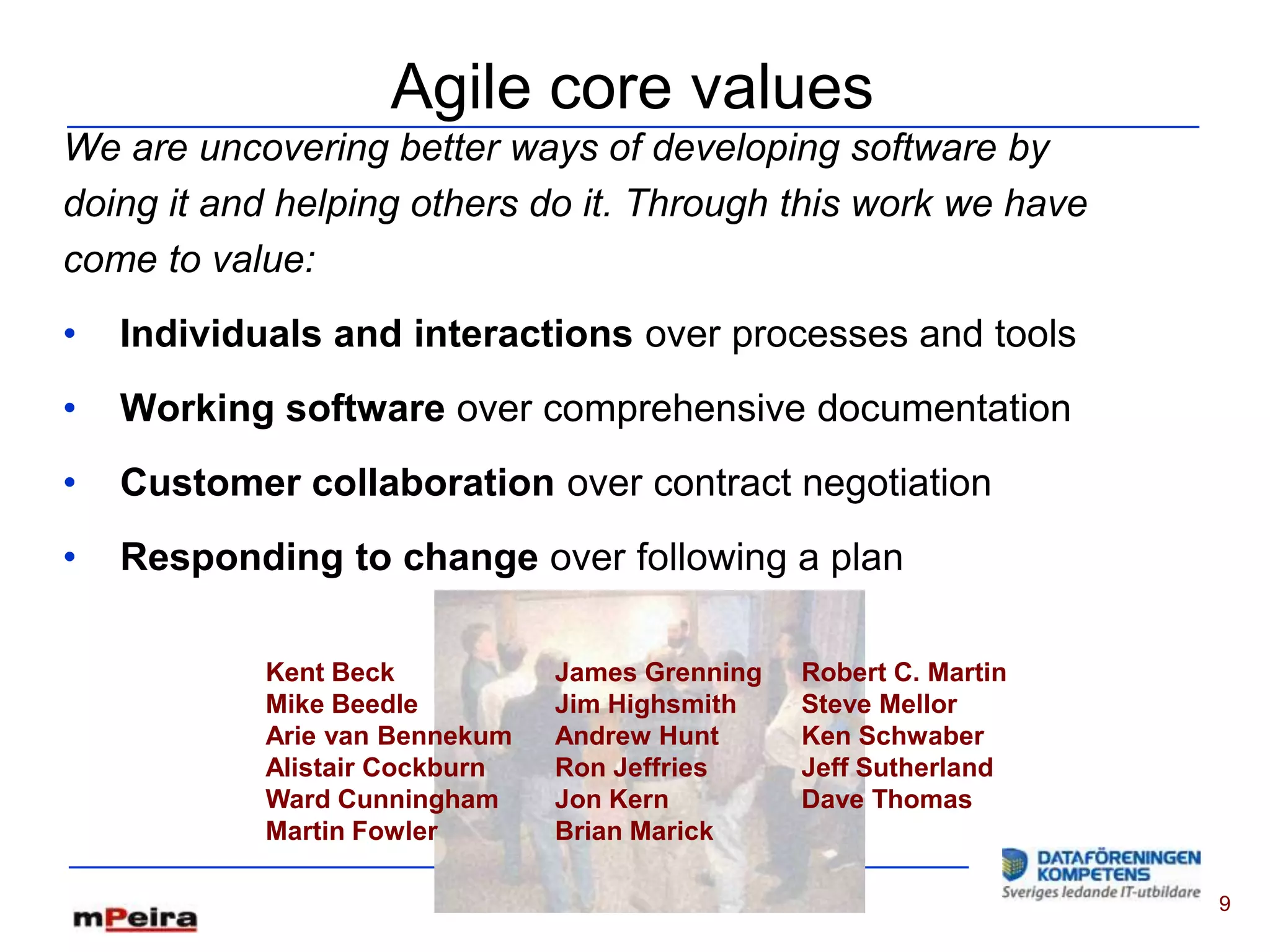 Agile core values
We are uncovering better ways of developing software by
doing it and helping others do it. Through this work we have
come to value:
•   Individuals and interactions over processes and tools
•   Working software over comprehensive documentation
•   Customer collaboration over contract negotiation
•   Responding to change over following a plan

            Kent Beck           James Grenning   Robert C. Martin
            Mike Beedle         Jim Highsmith    Steve Mellor
            Arie van Bennekum   Andrew Hunt      Ken Schwaber
            Alistair Cockburn   Ron Jeffries     Jeff Sutherland
            Ward Cunningham     Jon Kern         Dave Thomas
            Martin Fowler       Brian Marick

                                                                    9
 