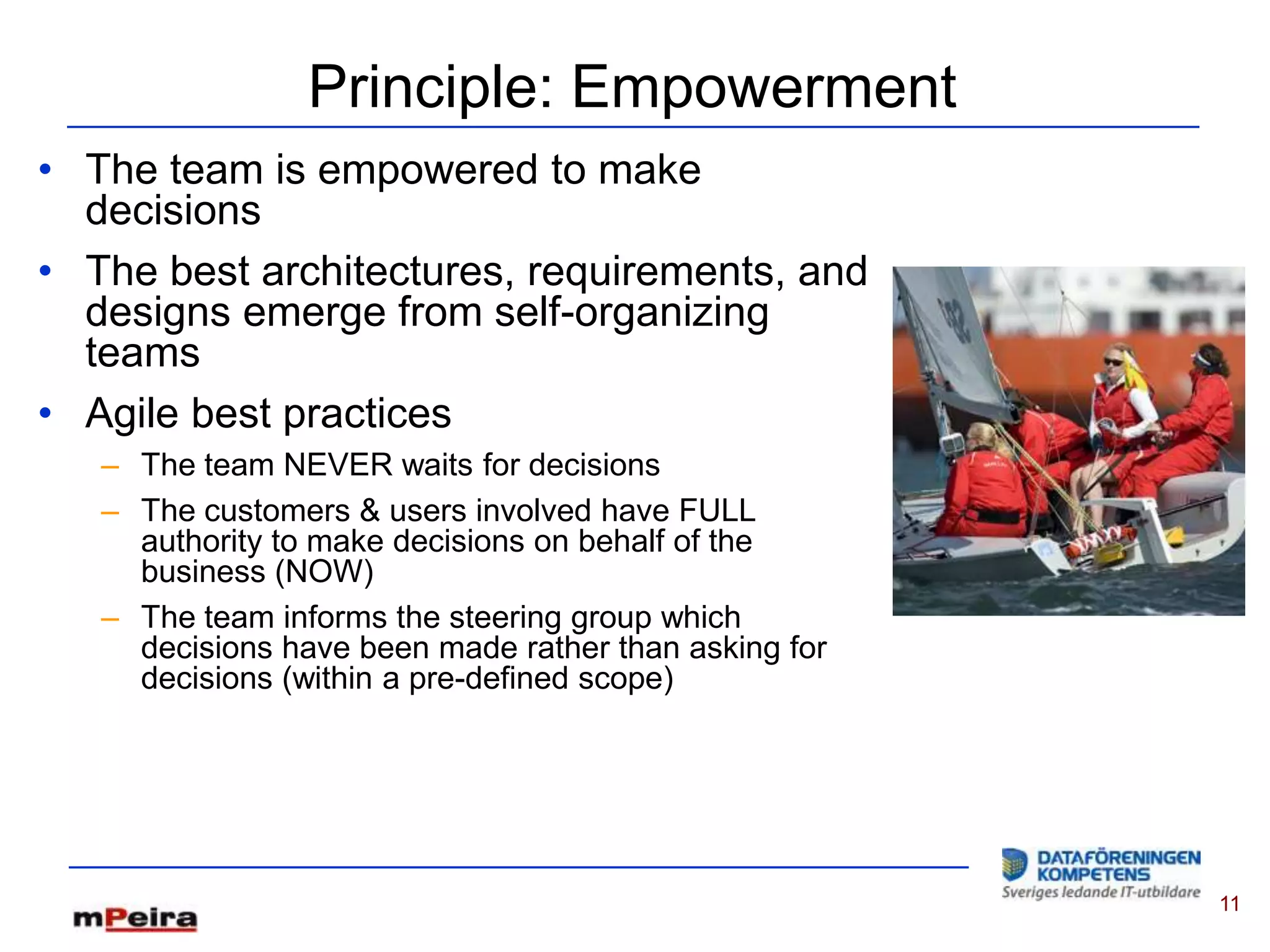 Principle: Empowerment
• The team is empowered to make
  decisions
• The best architectures, requirements, and
  designs emerge from self-organizing
  teams
• Agile best practices
   – The team NEVER waits for decisions
   – The customers & users involved have FULL
     authority to make decisions on behalf of the
     business (NOW)
   – The team informs the steering group which
     decisions have been made rather than asking for
     decisions (within a pre-defined scope)




                                                       11
 