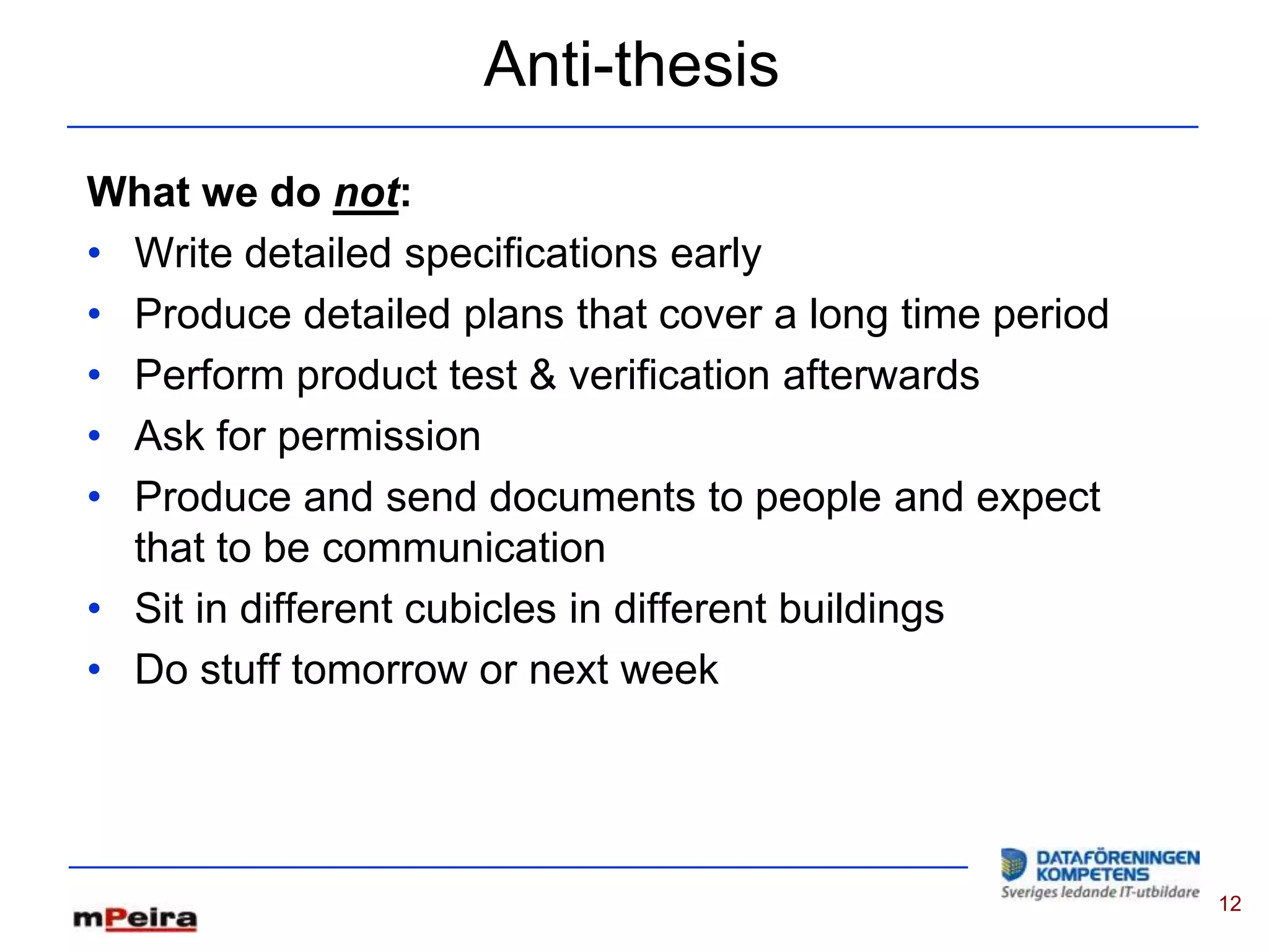 Anti-thesis
What we do not:
• Write detailed specifications early
• Produce detailed plans that cover a long time period
• Perform product test & verification afterwards
• Ask for permission
• Produce and send documents to people and expect
  that to be communication
• Sit in different cubicles in different buildings
• Do stuff tomorrow or next week




                                                         12
 