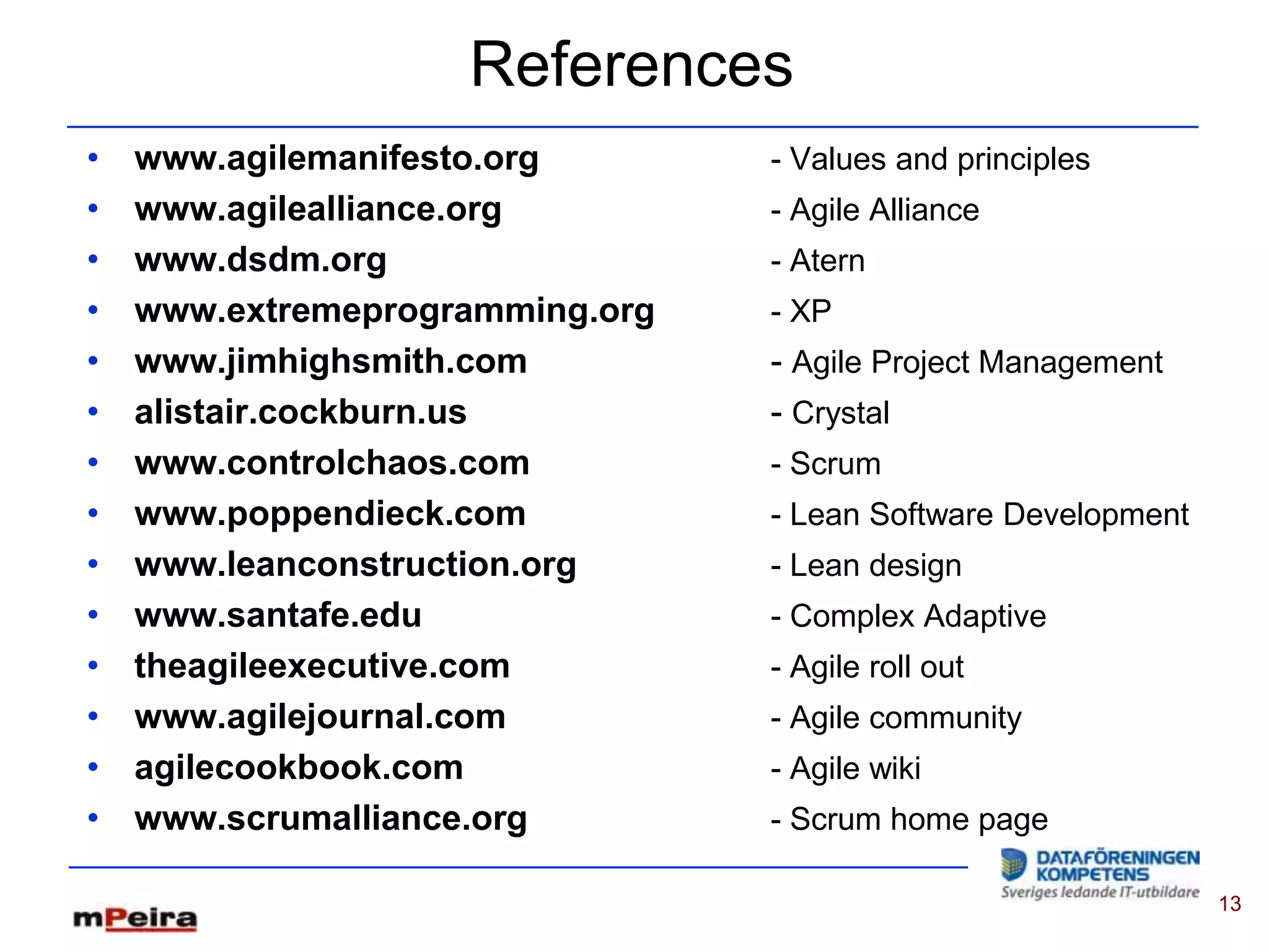 References
•   www.agilemanifesto.org       - Values and principles
•   www.agilealliance.org        - Agile Alliance
•   www.dsdm.org                 - Atern
•   www.extremeprogramming.org   - XP
•   www.jimhighsmith.com         - Agile Project Management
•   alistair.cockburn.us         - Crystal
•   www.controlchaos.com         - Scrum
•   www.poppendieck.com          - Lean Software Development
•   www.leanconstruction.org     - Lean design
•   www.santafe.edu              - Complex Adaptive
•   theagileexecutive.com        - Agile roll out
•   www.agilejournal.com         - Agile community
•   agilecookbook.com            - Agile wiki
•   www.scrumalliance.org        - Scrum home page

                                                               13
 