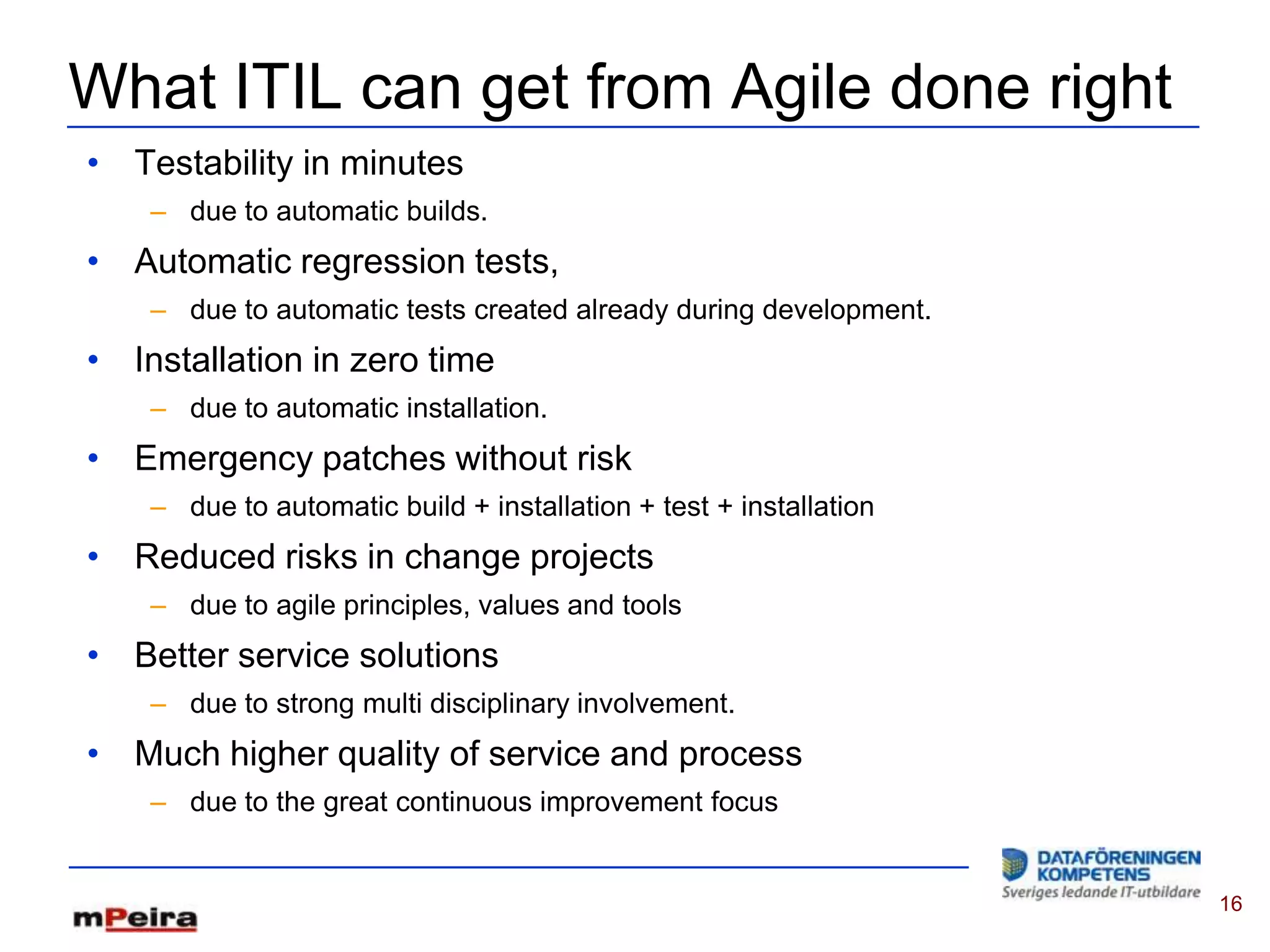 What ITIL can get from Agile done right
• Testability in minutes
    – due to automatic builds.
• Automatic regression tests,
    – due to automatic tests created already during development.
• Installation in zero time
    – due to automatic installation.
• Emergency patches without risk
    – due to automatic build + installation + test + installation
• Reduced risks in change projects
    – due to agile principles, values and tools
• Better service solutions
    – due to strong multi disciplinary involvement.
• Much higher quality of service and process
    – due to the great continuous improvement focus


                                                                    16
 