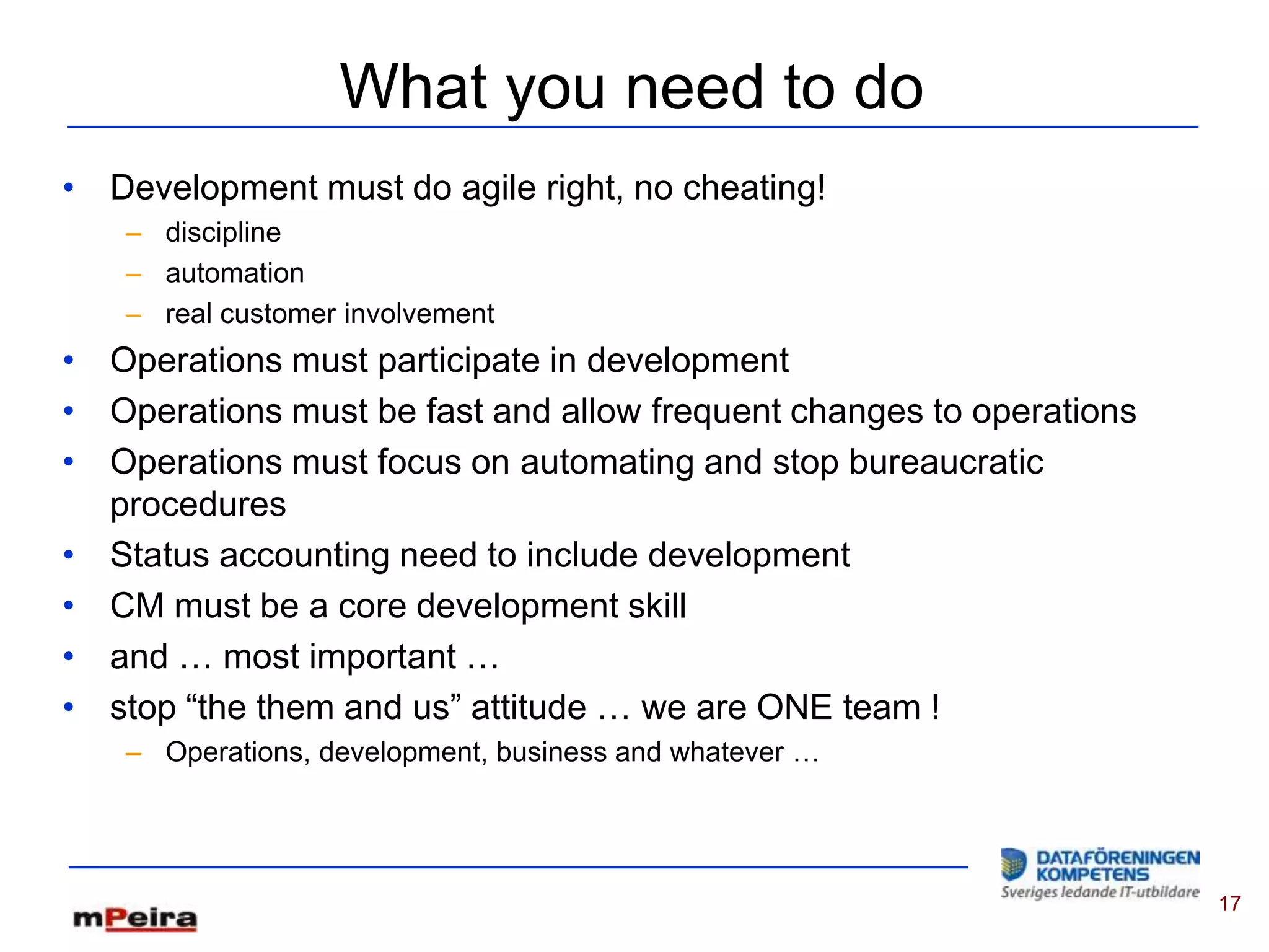 What you need to do
• Development must do agile right, no cheating!
   – discipline
   – automation
   – real customer involvement
• Operations must participate in development
• Operations must be fast and allow frequent changes to operations
• Operations must focus on automating and stop bureaucratic
  procedures
• Status accounting need to include development
• CM must be a core development skill
• and … most important …
• stop “the them and us” attitude … we are ONE team !
   – Operations, development, business and whatever …




                                                                     17
 