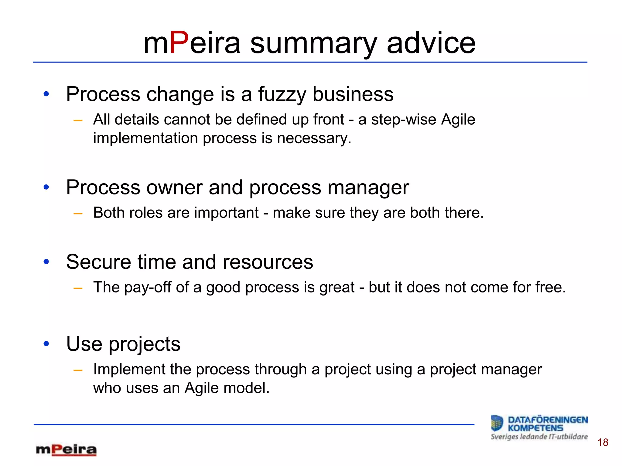 mPeira summary advice
• Process change is a fuzzy business
   – All details cannot be defined up front - a step-wise Agile
     implementation process is necessary.


• Process owner and process manager
   – Both roles are important - make sure they are both there.


• Secure time and resources
   – The pay-off of a good process is great - but it does not come for free.


• Use projects
   – Implement the process through a project using a project manager
     who uses an Agile model.


                                                                               18
 