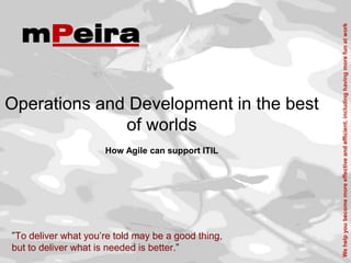 We help you become more effective and efficient, including having more fun at work
Operations and Development in the best
              of worlds
                     How Agile can support ITIL




”To deliver what you’re told may be a good thing,
but to deliver what is needed is better.”
 
