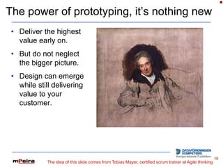 The power of prototyping, it’s nothing new
 • Deliver the highest
   value early on.
 • But do not neglect
   the bigger picture.
 • Design can emerge
   while still delivering
   value to your
   customer.




                                                                                                        10
            The idea of this slide comes from Tobias Mayer, certified scrum trainer at Agile thinking
 