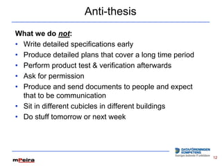 Anti-thesis
What we do not:
• Write detailed specifications early
• Produce detailed plans that cover a long time period
• Perform product test & verification afterwards
• Ask for permission
• Produce and send documents to people and expect
  that to be communication
• Sit in different cubicles in different buildings
• Do stuff tomorrow or next week




                                                         12
 