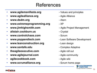 References
•   www.agilemanifesto.org       - Values and principles
•   www.agilealliance.org        - Agile Alliance
•   www.dsdm.org                 - Atern
•   www.extremeprogramming.org   - XP
•   www.jimhighsmith.com         - Agile Project Management
•   alistair.cockburn.us         - Crystal
•   www.controlchaos.com         - Scrum
•   www.poppendieck.com          - Lean Software Development
•   www.leanconstruction.org     - Lean design
•   www.santafe.edu              - Complex Adaptive
•   theagileexecutive.com        - Agile roll out
•   www.agilejournal.com         - Agile community
•   agilecookbook.com            - Agile wiki
•   www.scrumalliance.org        - Scrum home page

                                                               13
 