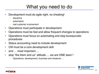 What you need to do
• Development must do agile right, no cheating!
   – discipline
   – automation
   – real customer involvement
• Operations must participate in development
• Operations must be fast and allow frequent changes to operations
• Operations must focus on automating and stop bureaucratic
  procedures
• Status accounting need to include development
• CM must be a core development skill
• and … most important …
• stop “the them and us” attitude … we are ONE team !
   – Operations, development, business and whatever …




                                                                     17
 
