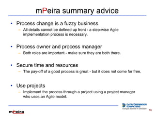 mPeira summary advice
• Process change is a fuzzy business
   – All details cannot be defined up front - a step-wise Agile
     implementation process is necessary.


• Process owner and process manager
   – Both roles are important - make sure they are both there.


• Secure time and resources
   – The pay-off of a good process is great - but it does not come for free.


• Use projects
   – Implement the process through a project using a project manager
     who uses an Agile model.


                                                                               18
 