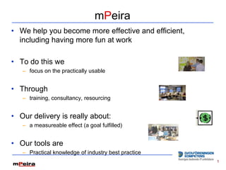 mPeira
• We help you become more effective and efficient,
  including having more fun at work

• To do this we
   – focus on the practically usable


• Through
   – training, consultancy, resourcing


• Our delivery is really about:
   – a measureable effect (a goal fulfilled)


• Our tools are
   – Practical knowledge of industry best practice
                                                     1
 