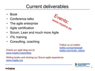 Current deliverables
•   Book
•   Conference talks
•   The agile enterprise
•   Agile certification
•   Scrum, Lean and much more Agile
•   ITIL training
•   Consulting, coaching
                                                 Follow us on twitter:
                                                 twitter.com/pmskoogh
Check our agile blog out at:                     twitter.com/mats_roland
www.magile.org/pmblog
Writing books and sharing our Scrum-agile experience:
www.magile.org

                                                                           3
 