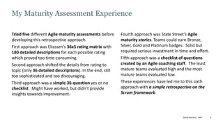 3
Tried five different Agile maturity assessments before
developing this retrospective approach.
First approach was Eliassen’s 36x5 rating matrix with
180 detailed descriptions for each possible rating
which proved too time-consuming.
Second approach shifted the details from rating to
topic (only 36 detailed descriptions). In the end, still
too sophisticated and too discouraging.
Third approach was a simple 36-question yes or no
checklist. Might have worked, but didn’t provide
insights towards improvement.
Fourth approach was State Street’s Agile
maturity stories. Teams could earn Bronze,
Silver, Gold and Platinum badges. Solid but
required serious investment in time and effort.
Fifth approach was a checklist of questions
created by an Agile coaching staff. The least
mature teams evaluated high and the most
mature teams evaluated low.
These experiences have led me to this sixth
approach with a simple retrospective on the
Scrum framework.
My Maturity Assessment Experience
David Hanson | ANE
 