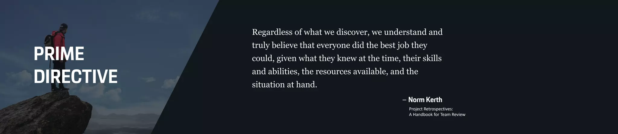 PRIME
DIRECTIVE
Regardless of what we discover, we understand and
truly believe that everyone did the best job they
could, given what they knew at the time, their skills
and abilities, the resources available, and the
situation at hand.
– Norm Kerth
Project Retrospectives:
A Handbook for Team Review
 