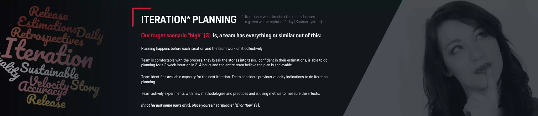 ITERATION* PLANNING
Our target scenario “high” (3) is, a team has everything or similar out of this:
Planning happens before each iteration and the team work on it collectively.
Team is comfortable with the process, they break the stories into tasks, confident in their estimations, is able to do
planning for a 2 week iteration in 3-4 hours and the entire team believe the plan is achievable.
Team identifies available capacity for the next iteration. Team considers previous velocity indications to do iteration
planning.
Team actively experiments with new methodologies and practices and is using metrics to measure the effects.
If not (or just some parts of it), place yourself at “middle” (2) or “low” (1).
 