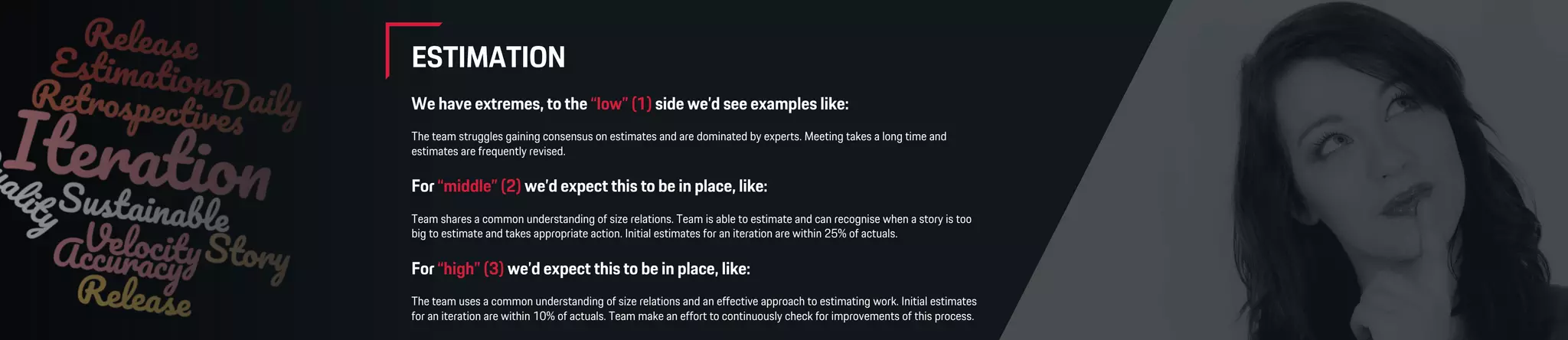 ESTIMATION
We have extremes, to the “low” (1) side we’d see examples like:
The team struggles gaining consensus on estimates and are dominated by experts. Meeting takes a long time and
estimates are frequently revised.
For “middle” (2) we’d expect this to be in place, like:
Team shares a common understanding of size relations. Team is able to estimate and can recognise when a story is too
big to estimate and takes appropriate action. Initial estimates for an iteration are within 25% of actuals.
For “high” (3) we’d expect this to be in place, like:
The team uses a common understanding of size relations and an effective approach to estimating work. Initial estimates
for an iteration are within 10% of actuals. Team make an effort to continuously check for improvements of this process.
 