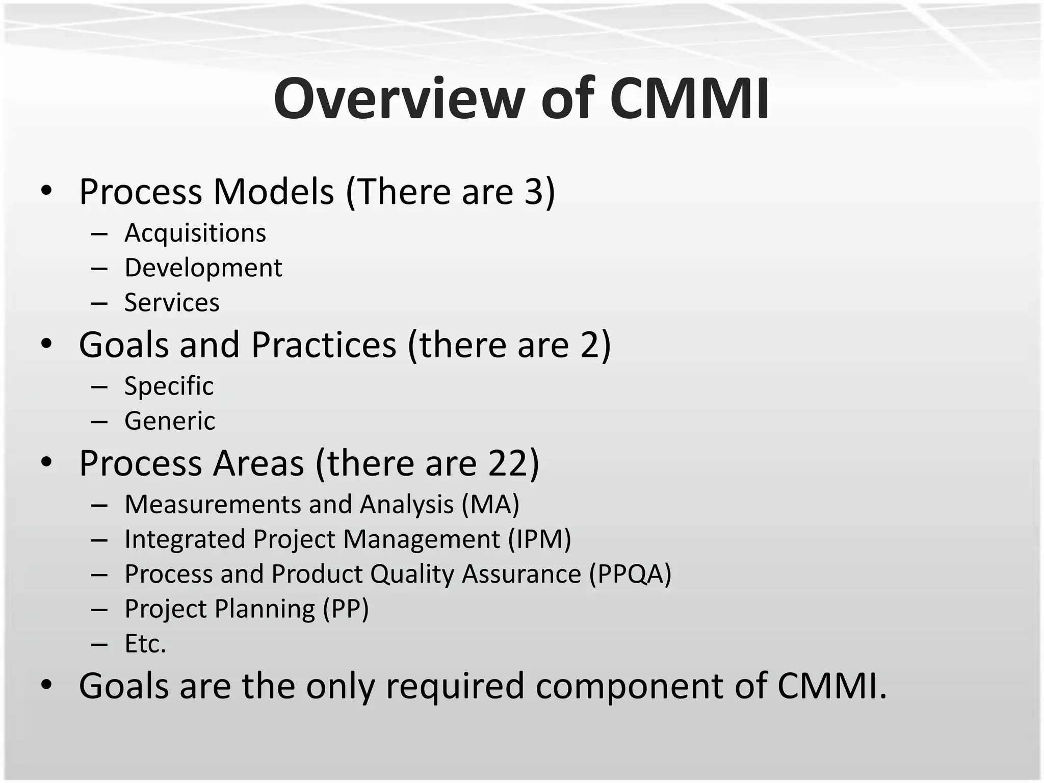 Overview of CMMI
• Process Models (There are 3)
   – Acquisitions
   – Development
   – Services
• Goals and Practices (there are 2)
   – Specific
   – Generic
• Process Areas (there are 22)
   –   Measurements and Analysis (MA)
   –   Integrated Project Management (IPM)
   –   Process and Product Quality Assurance (PPQA)
   –   Project Planning (PP)
   –   Etc.
• Goals are the only required component of CMMI.
 