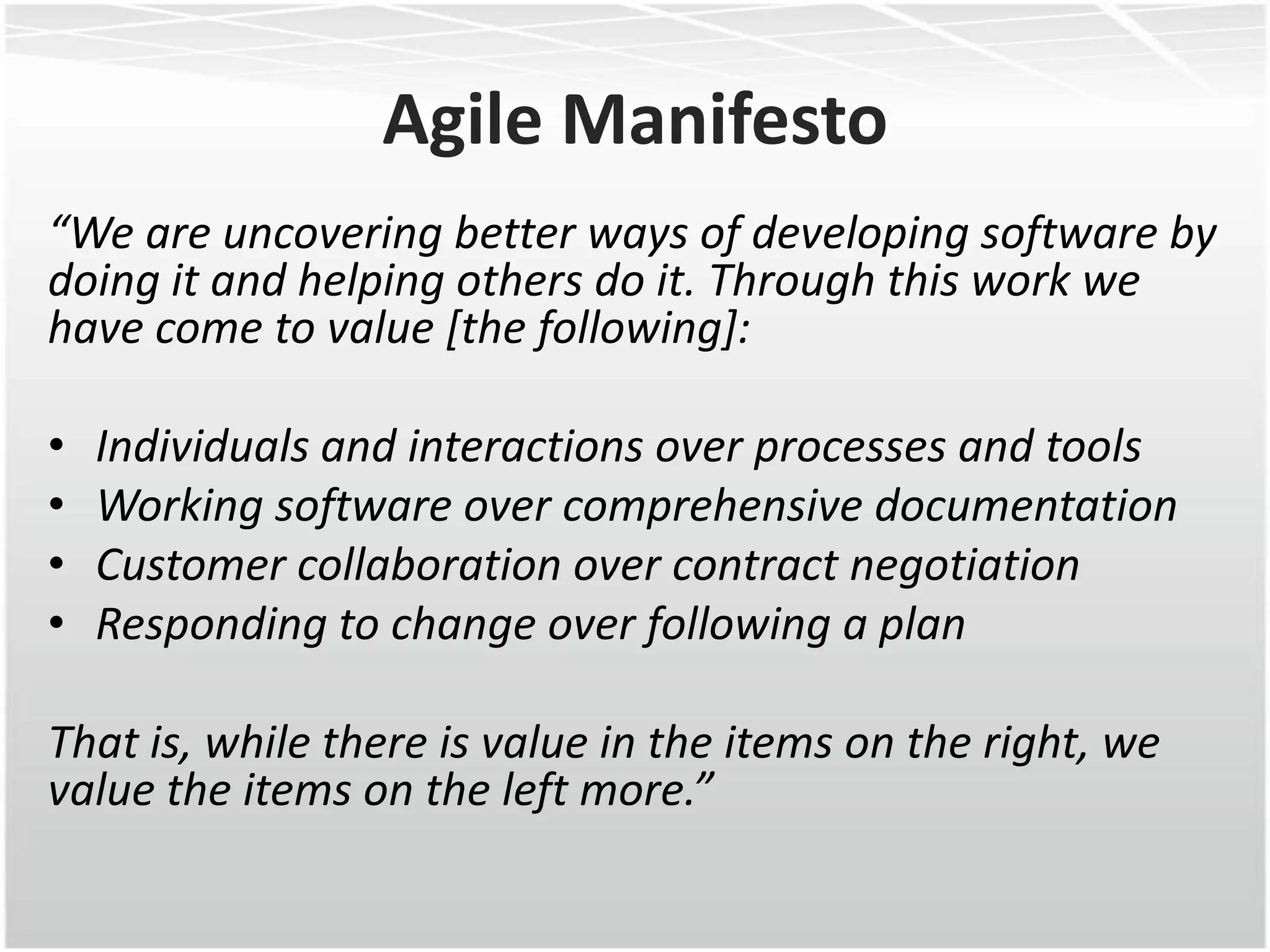 Agile Manifesto
“We are uncovering better ways of developing software by
doing it and helping others do it. Through this work we
have come to value [the following]:

•   Individuals and interactions over processes and tools
•   Working software over comprehensive documentation
•   Customer collaboration over contract negotiation
•   Responding to change over following a plan

That is, while there is value in the items on the right, we
value the items on the left more.”
 