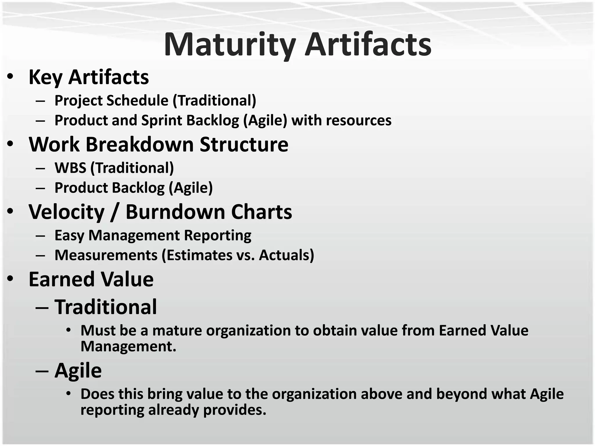 Maturity Artifacts
• Key Artifacts
   – Project Schedule (Traditional)
   – Product and Sprint Backlog (Agile) with resources
• Work Breakdown Structure
   – WBS (Traditional)
   – Product Backlog (Agile)
• Velocity / Burndown Charts
   – Easy Management Reporting
   – Measurements (Estimates vs. Actuals)
• Earned Value
   – Traditional
       • Must be a mature organization to obtain value from Earned Value
         Management.
   – Agile
       • Does this bring value to the organization above and beyond what Agile
         reporting already provides.
 