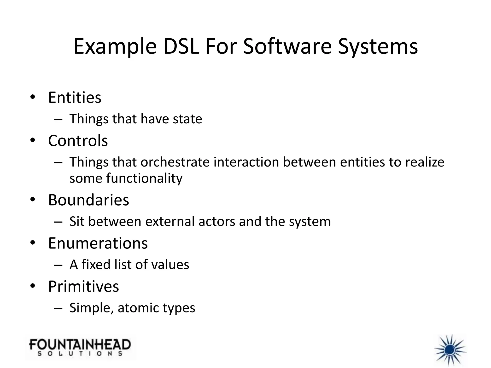 Example DSL For Software Systems

• Entities
   – Things that have state
• Controls
   – Things that orchestrate interaction between entities to realize
     some functionality
• Boundaries
   – Sit between external actors and the system
• Enumerations
   – A fixed list of values
• Primitives
   – Simple, atomic types
 