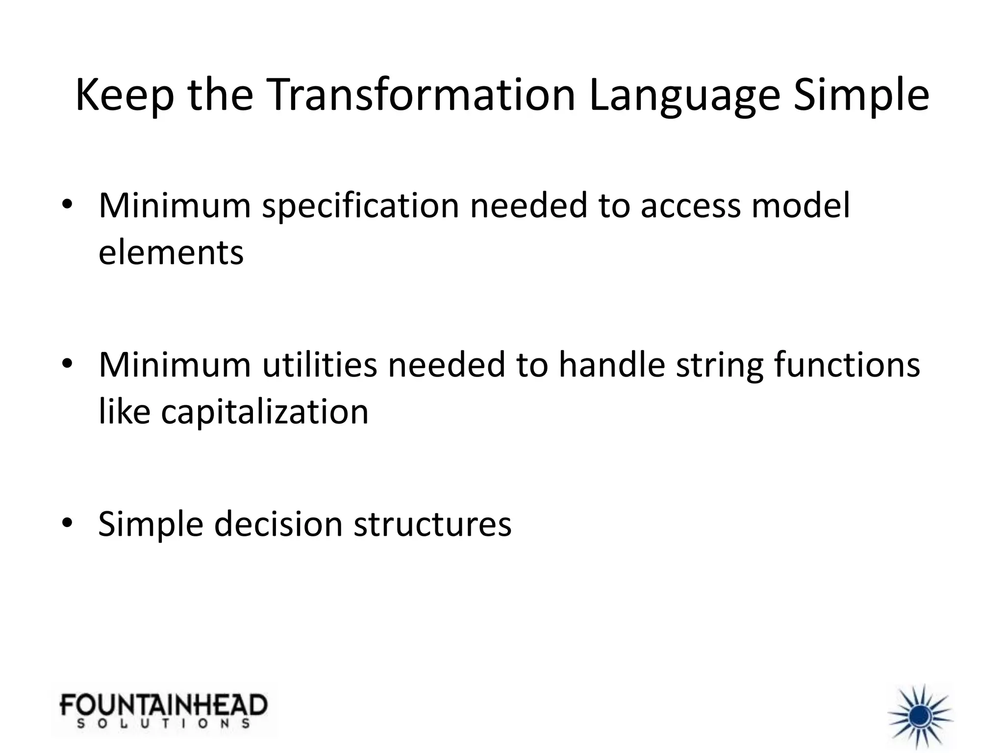 Keep the Transformation Language Simple

• Minimum specification needed to access model
  elements

• Minimum utilities needed to handle string functions
  like capitalization

• Simple decision structures
 