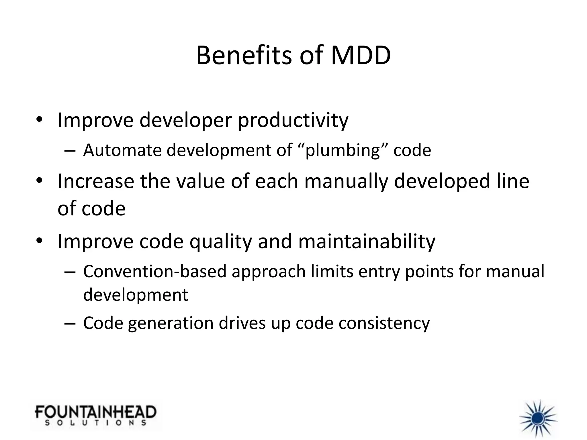 Benefits of MDD

• Improve developer productivity
   – Automate development of “plumbing” code
• Increase the value of each manually developed line
  of code
• Improve code quality and maintainability
   – Convention-based approach limits entry points for manual
     development
   – Code generation drives up code consistency
 