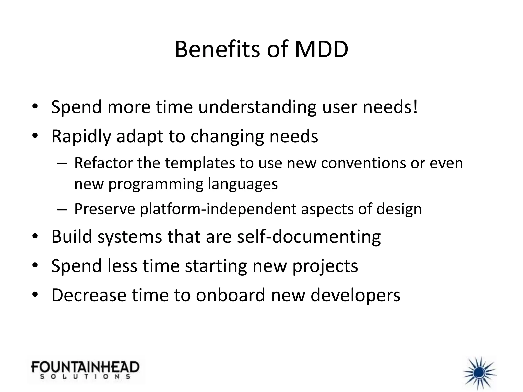 Benefits of MDD

• Spend more time understanding user needs!
• Rapidly adapt to changing needs
  – Refactor the templates to use new conventions or even
    new programming languages
  – Preserve platform-independent aspects of design
• Build systems that are self-documenting
• Spend less time starting new projects
• Decrease time to onboard new developers
 