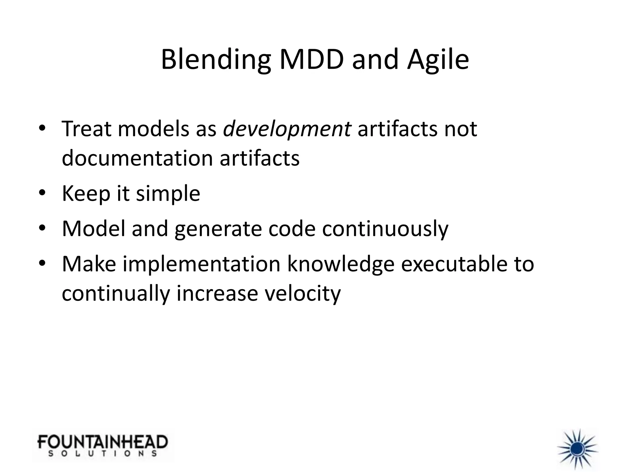 Blending MDD and Agile

• Treat models as development artifacts not
  documentation artifacts
• Keep it simple
• Model and generate code continuously
• Make implementation knowledge executable to
  continually increase velocity
 