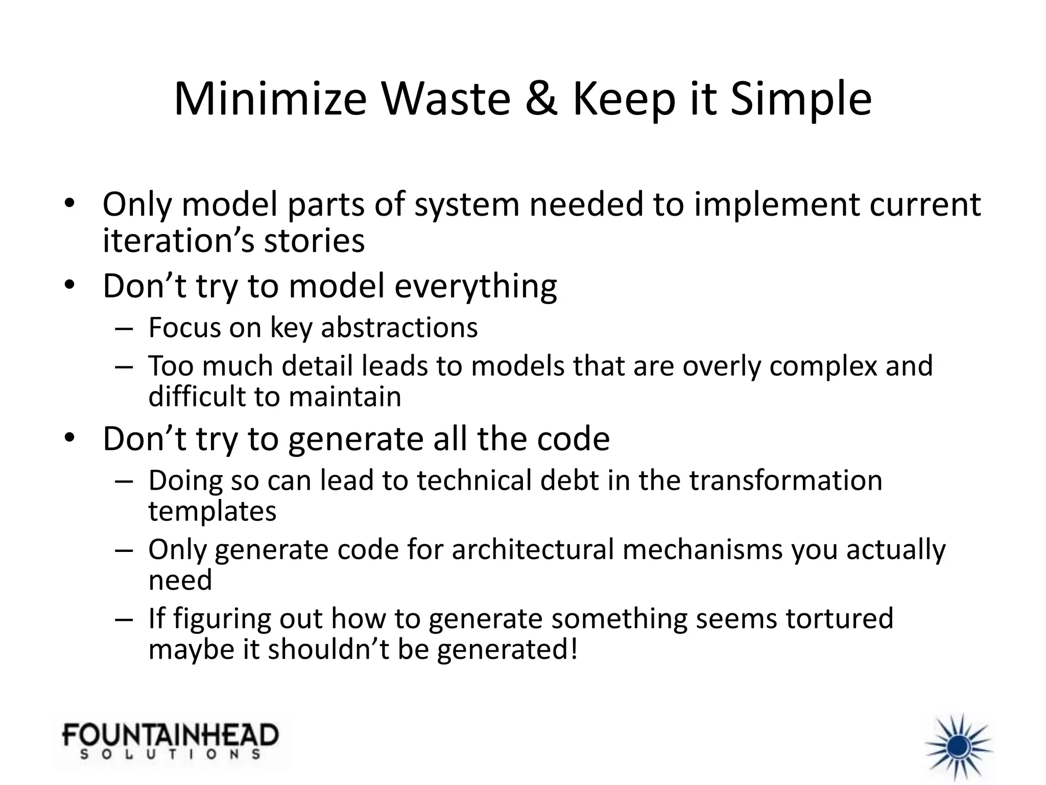 Minimize Waste & Keep it Simple
• Only model parts of system needed to implement current
  iteration’s stories
• Don’t try to model everything
   – Focus on key abstractions
   – Too much detail leads to models that are overly complex and
     difficult to maintain
• Don’t try to generate all the code
   – Doing so can lead to technical debt in the transformation
     templates
   – Only generate code for architectural mechanisms you actually
     need
   – If figuring out how to generate something seems tortured
     maybe it shouldn’t be generated!
 