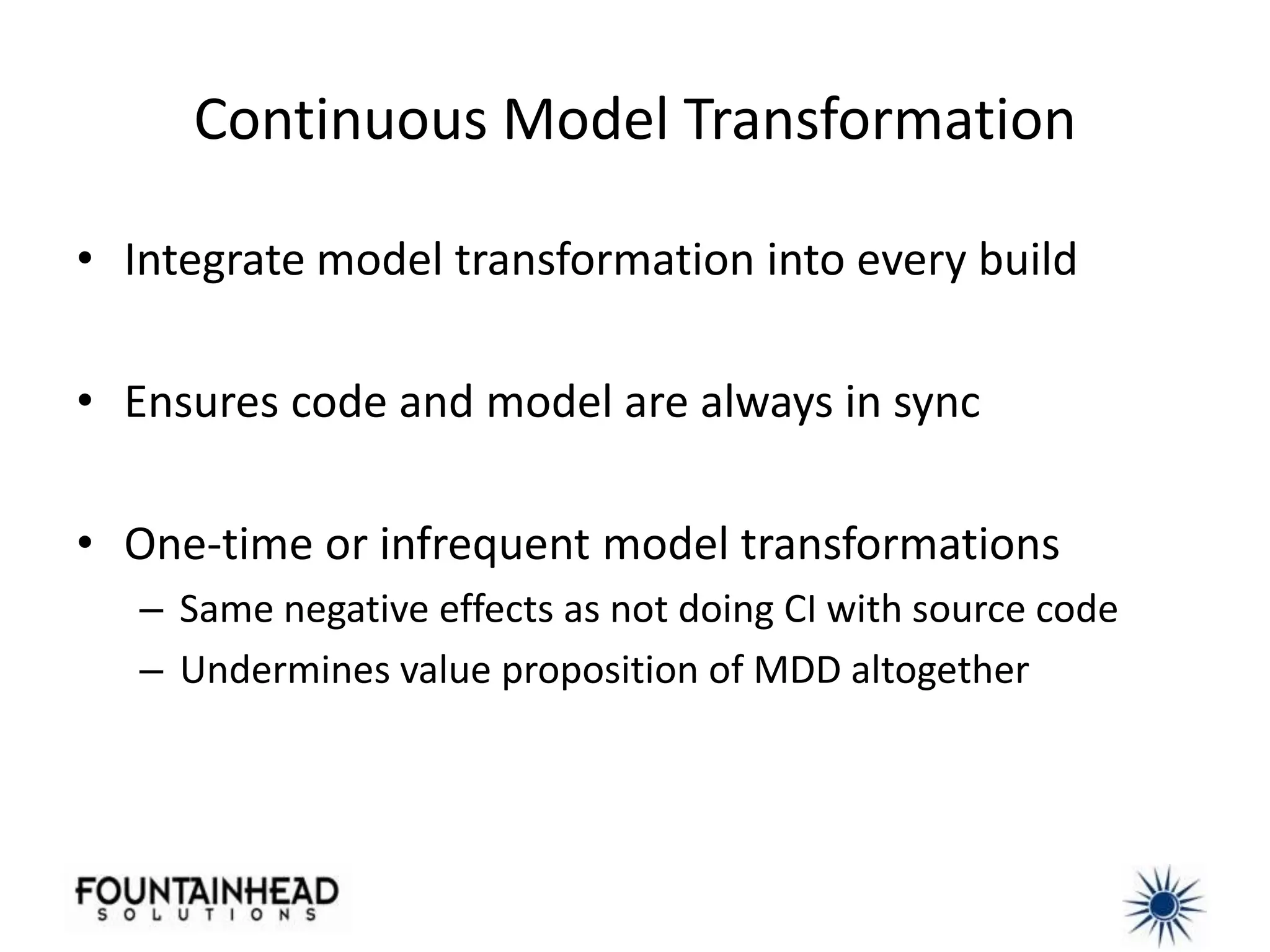 Continuous Model Transformation

• Integrate model transformation into every build

• Ensures code and model are always in sync

• One-time or infrequent model transformations
   – Same negative effects as not doing CI with source code
   – Undermines value proposition of MDD altogether
 