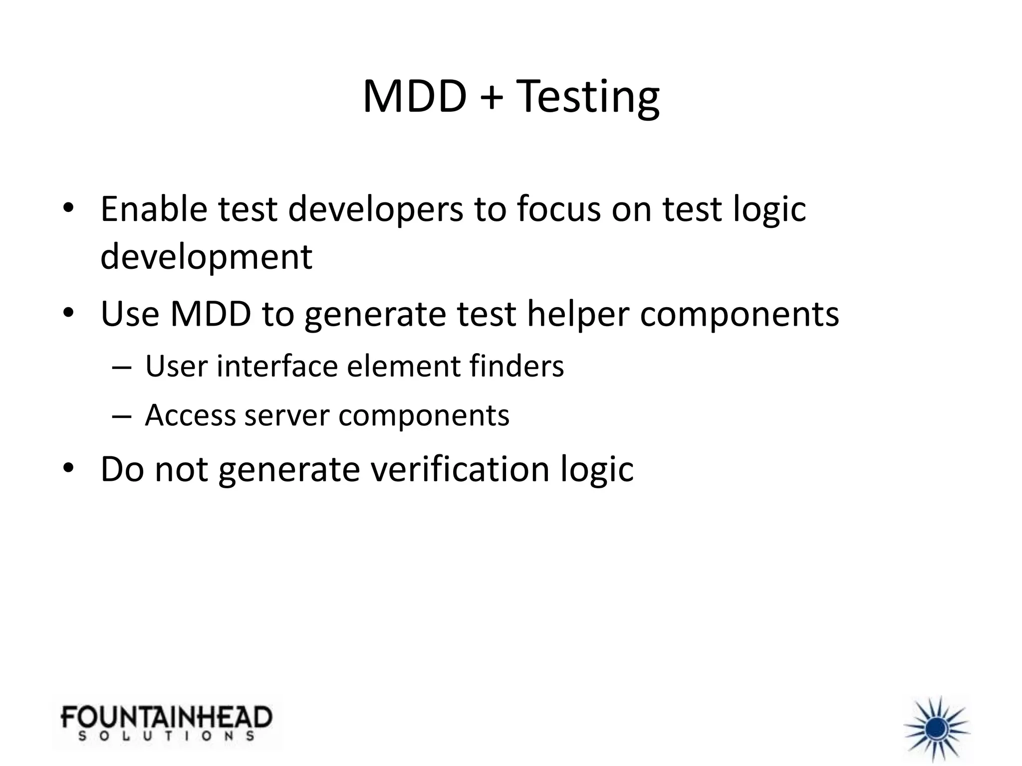 MDD + Testing

• Enable test developers to focus on test logic
  development
• Use MDD to generate test helper components
   – User interface element finders
   – Access server components
• Do not generate verification logic
 
