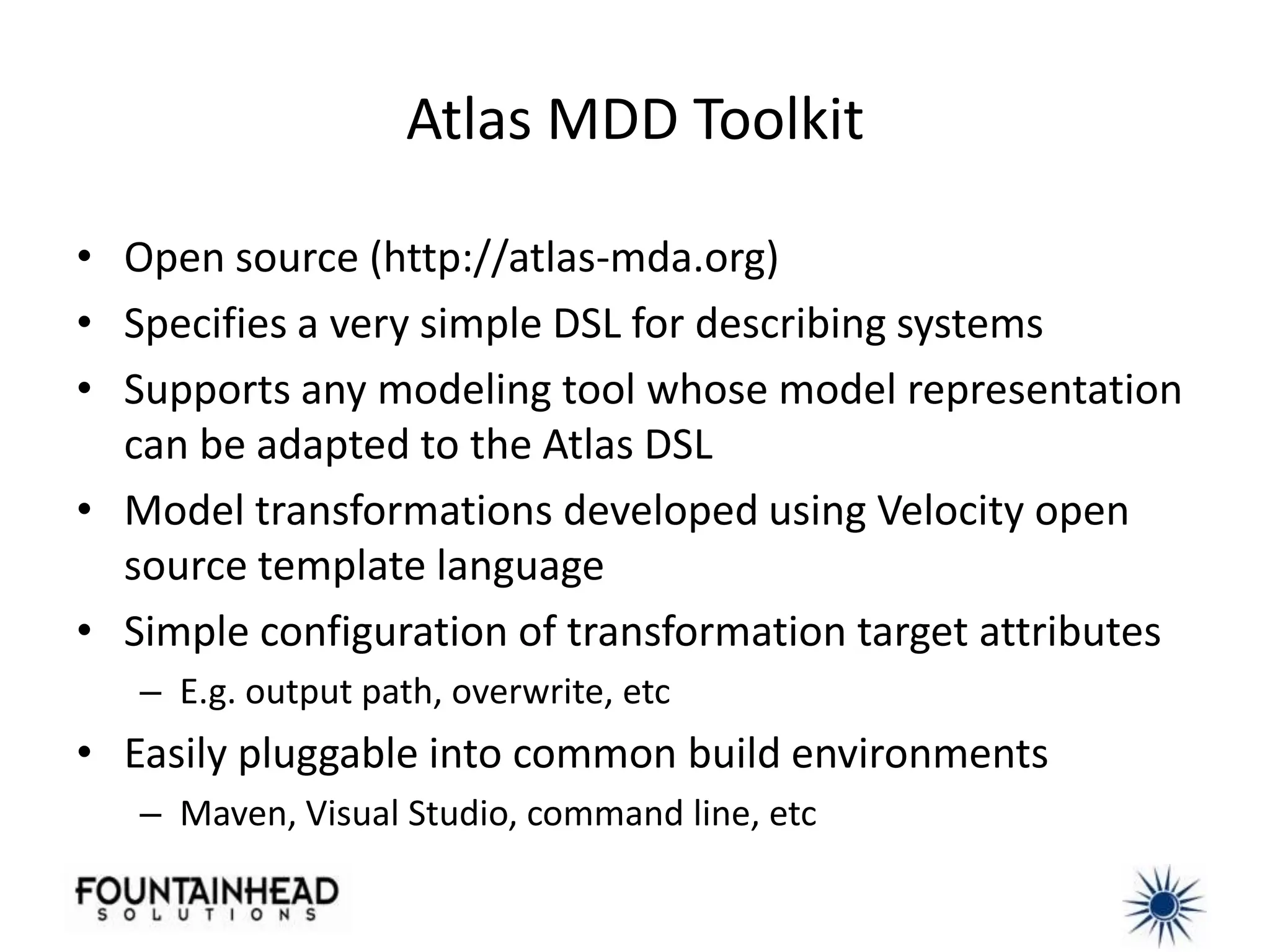 Atlas MDD Toolkit

• Open source (http://atlas-mda.org)
• Specifies a very simple DSL for describing systems
• Supports any modeling tool whose model representation
  can be adapted to the Atlas DSL
• Model transformations developed using Velocity open
  source template language
• Simple configuration of transformation target attributes
   – E.g. output path, overwrite, etc
• Easily pluggable into common build environments
   – Maven, Visual Studio, command line, etc
 