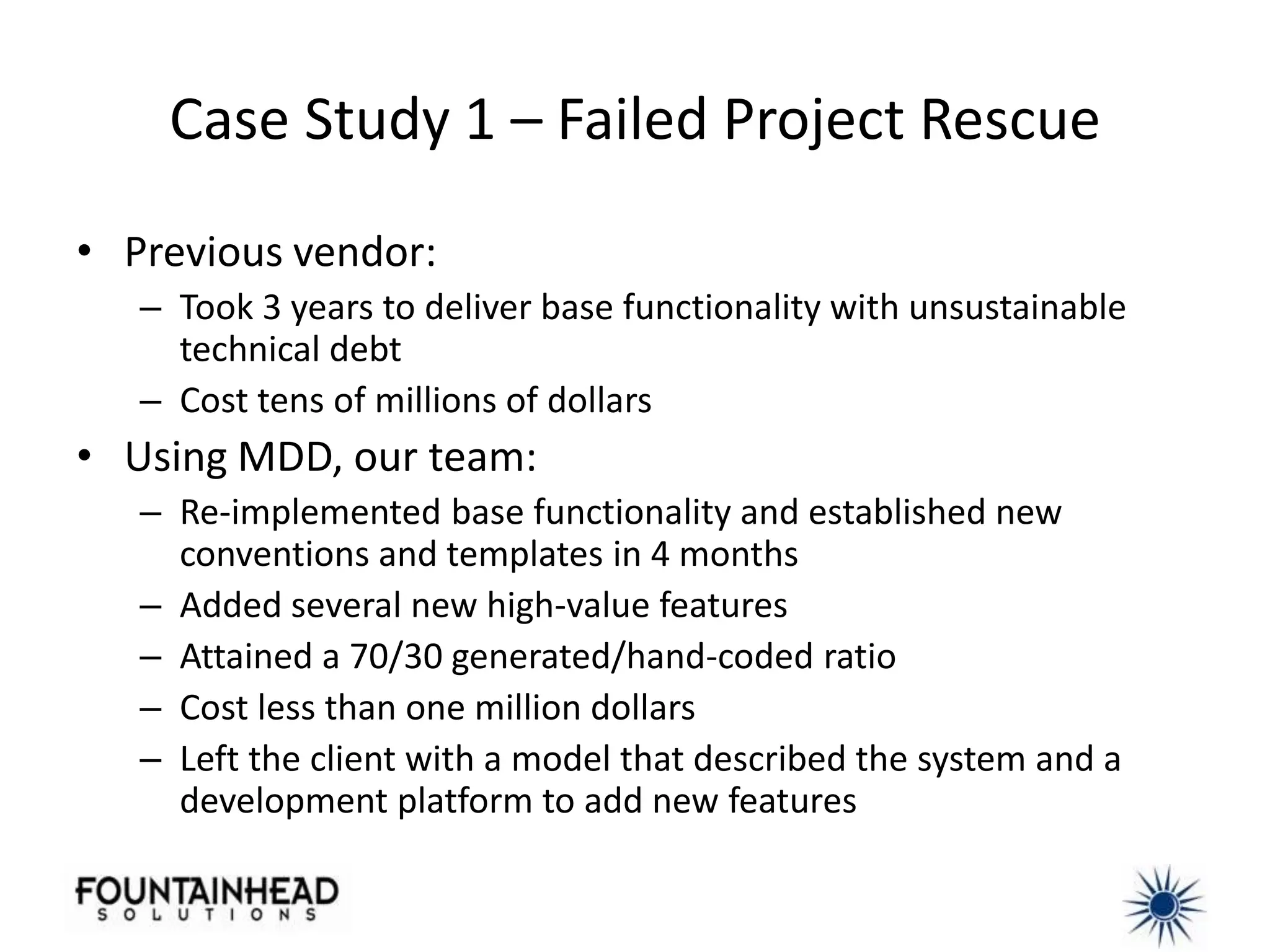 Case Study 1 – Failed Project Rescue

• Previous vendor:
   – Took 3 years to deliver base functionality with unsustainable
     technical debt
   – Cost tens of millions of dollars
• Using MDD, our team:
   – Re-implemented base functionality and established new
     conventions and templates in 4 months
   – Added several new high-value features
   – Attained a 70/30 generated/hand-coded ratio
   – Cost less than one million dollars
   – Left the client with a model that described the system and a
     development platform to add new features
 