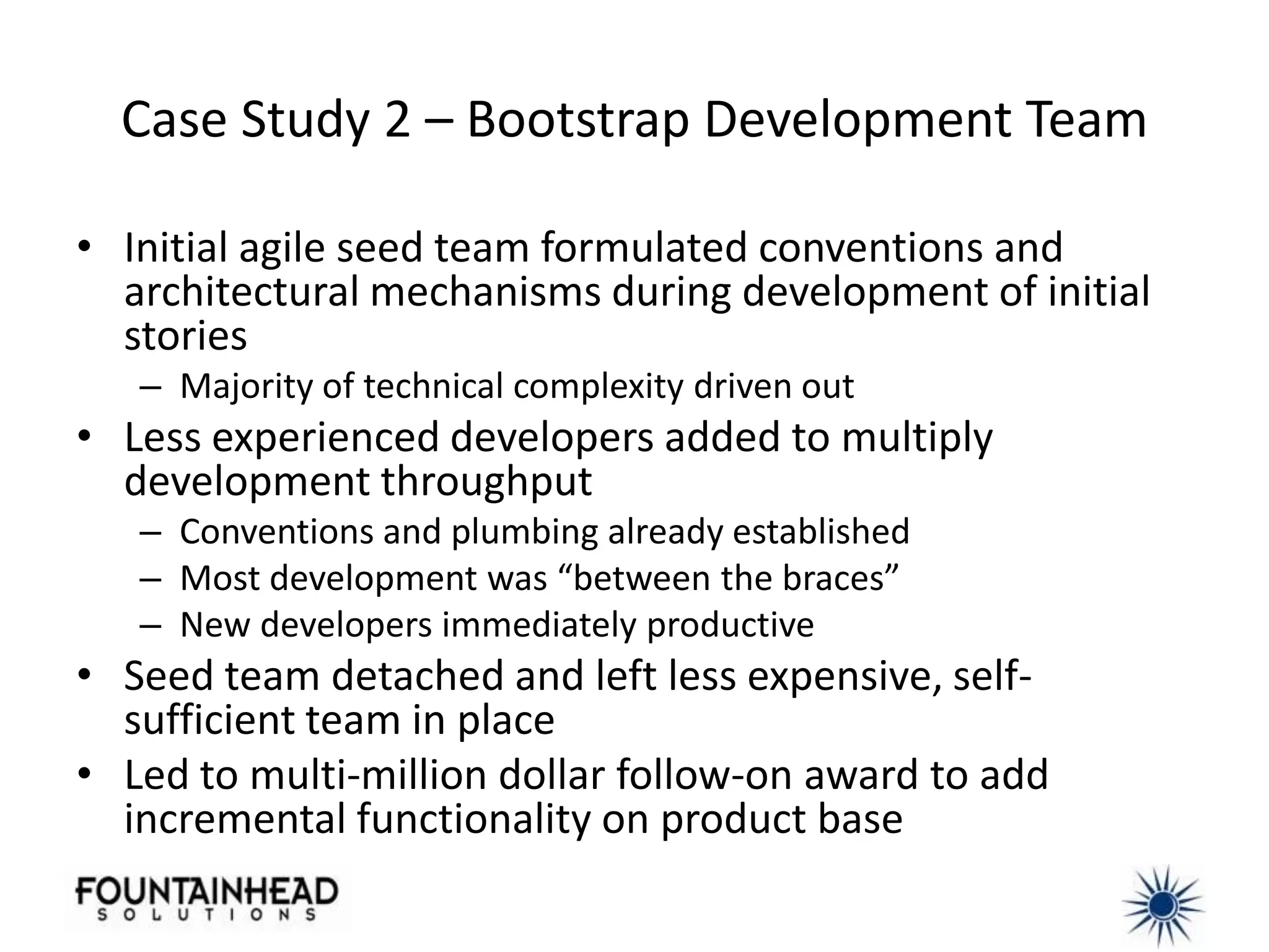 Case Study 2 – Bootstrap Development Team

• Initial agile seed team formulated conventions and
  architectural mechanisms during development of initial
  stories
   – Majority of technical complexity driven out
• Less experienced developers added to multiply
  development throughput
   – Conventions and plumbing already established
   – Most development was “between the braces”
   – New developers immediately productive
• Seed team detached and left less expensive, self-
  sufficient team in place
• Led to multi-million dollar follow-on award to add
  incremental functionality on product base
 