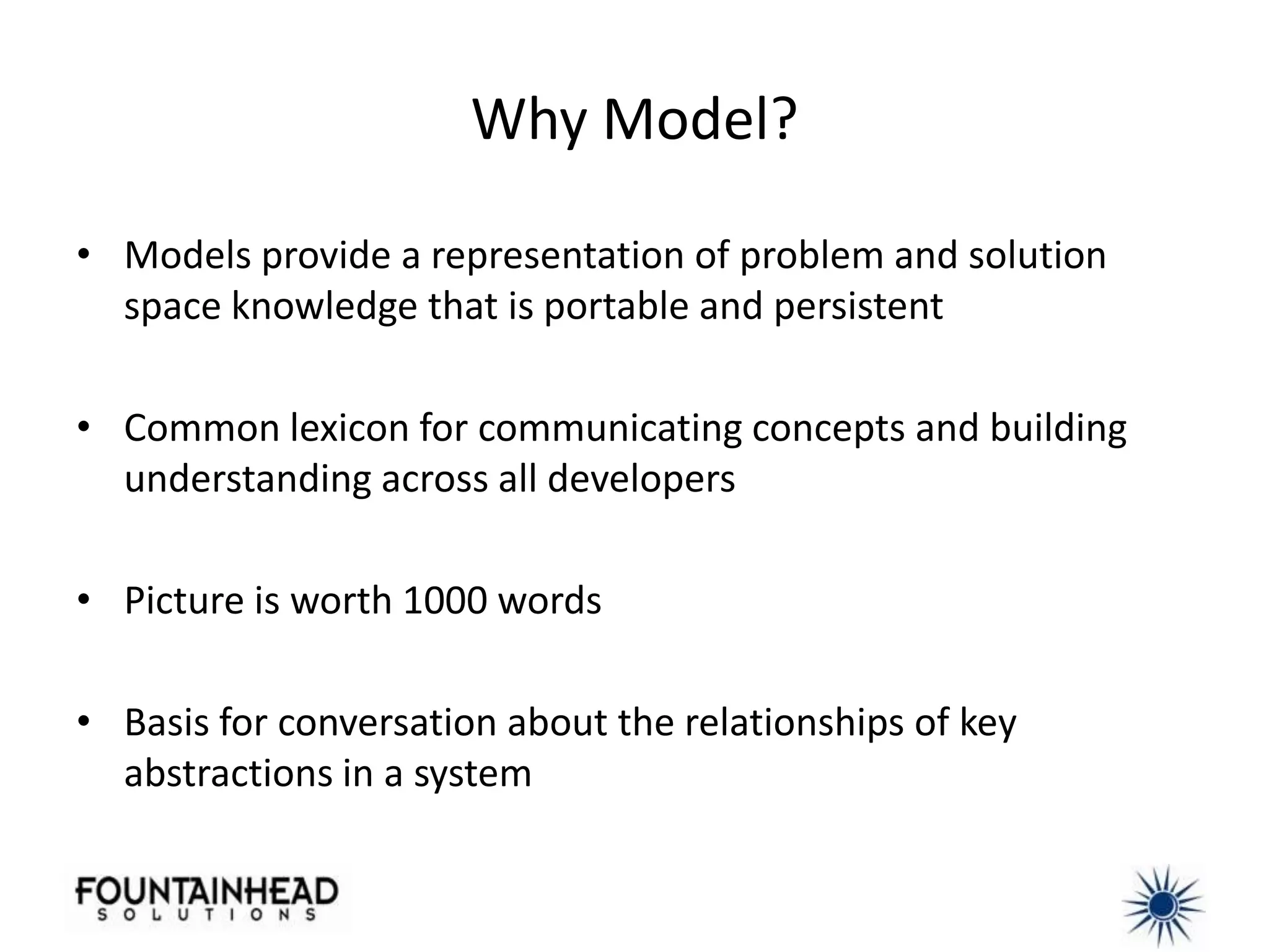 Why Model?

• Models provide a representation of problem and solution
  space knowledge that is portable and persistent

• Common lexicon for communicating concepts and building
  understanding across all developers

• Picture is worth 1000 words

• Basis for conversation about the relationships of key
  abstractions in a system
 