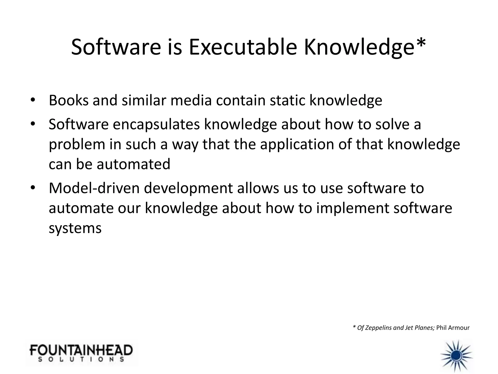 Software is Executable Knowledge*

• Books and similar media contain static knowledge
• Software encapsulates knowledge about how to solve a
  problem in such a way that the application of that knowledge
  can be automated
• Model-driven development allows us to use software to
  automate our knowledge about how to implement software
  systems




                                              * Of Zeppelins and Jet Planes; Phil Armour
 