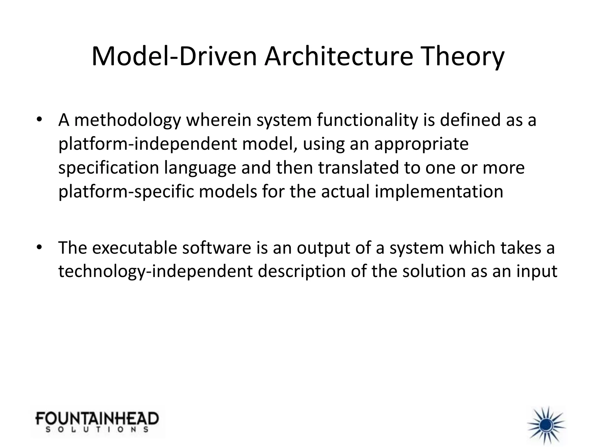 Model-Driven Architecture Theory

• A methodology wherein system functionality is defined as a
  platform-independent model, using an appropriate
  specification language and then translated to one or more
  platform-specific models for the actual implementation

• The executable software is an output of a system which takes a
  technology-independent description of the solution as an input
 