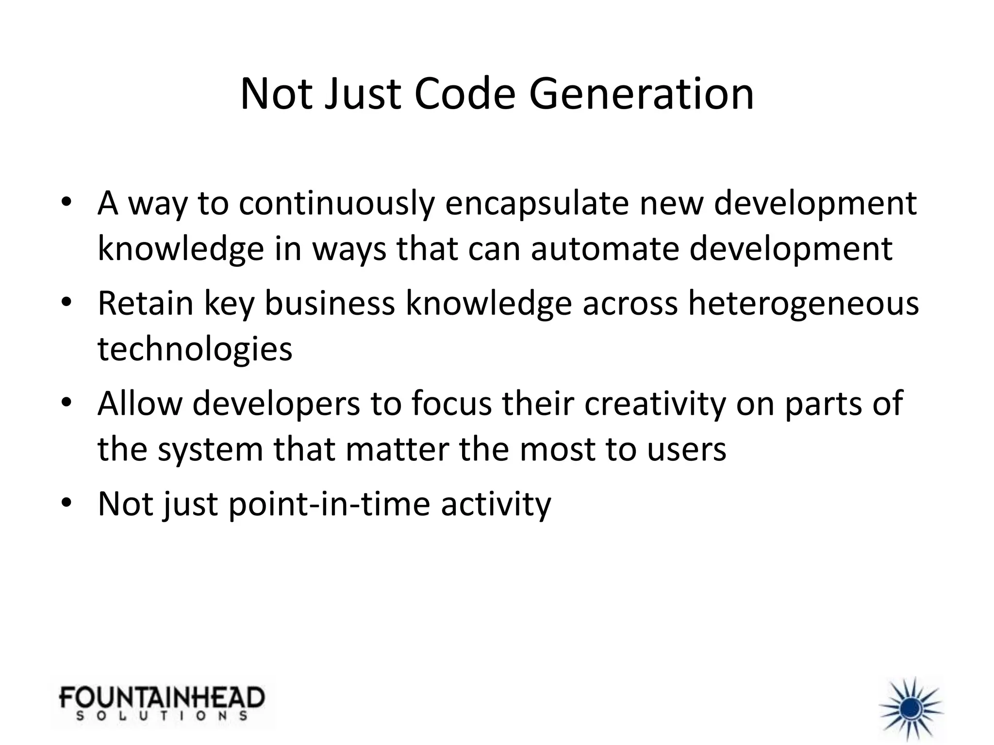 Not Just Code Generation

• A way to continuously encapsulate new development
  knowledge in ways that can automate development
• Retain key business knowledge across heterogeneous
  technologies
• Allow developers to focus their creativity on parts of
  the system that matter the most to users
• Not just point-in-time activity
 