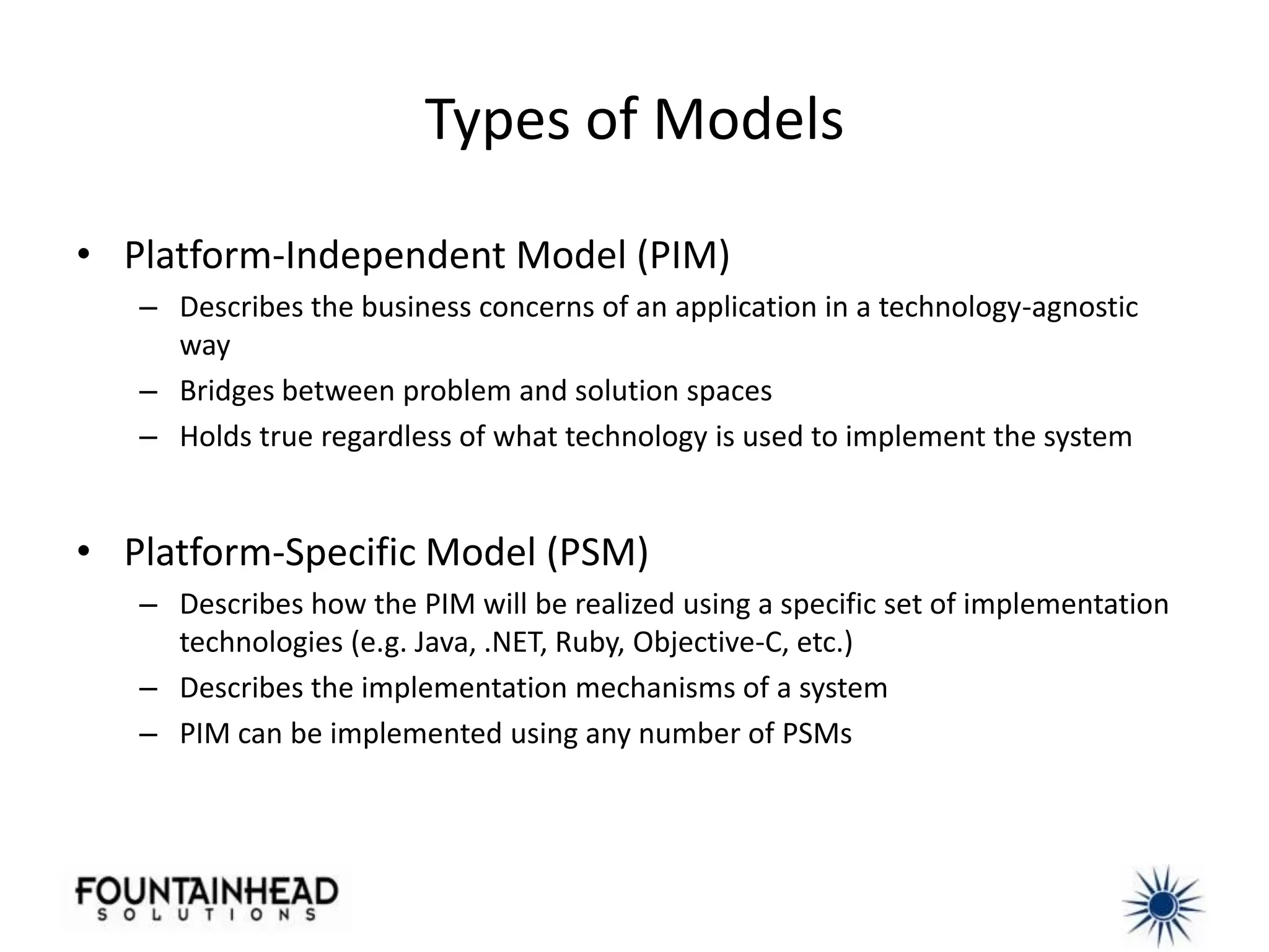 Types of Models

• Platform-Independent Model (PIM)
   – Describes the business concerns of an application in a technology-agnostic
     way
   – Bridges between problem and solution spaces
   – Holds true regardless of what technology is used to implement the system


• Platform-Specific Model (PSM)
   – Describes how the PIM will be realized using a specific set of implementation
     technologies (e.g. Java, .NET, Ruby, Objective-C, etc.)
   – Describes the implementation mechanisms of a system
   – PIM can be implemented using any number of PSMs
 